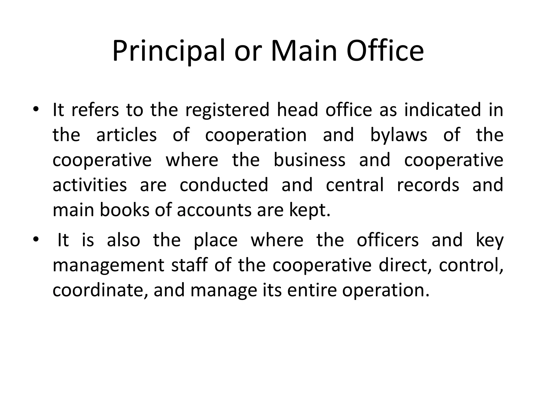 Principal or Main Office
• It refers to the registered head office as indicated in
the articles of cooperation and bylaws of the
cooperative where the business and cooperative
activities are conducted and central records and
main books of accounts are kept.
• It is also the place where the officers and key
management staff of the cooperative direct, control,
coordinate, and manage its entire operation.
 