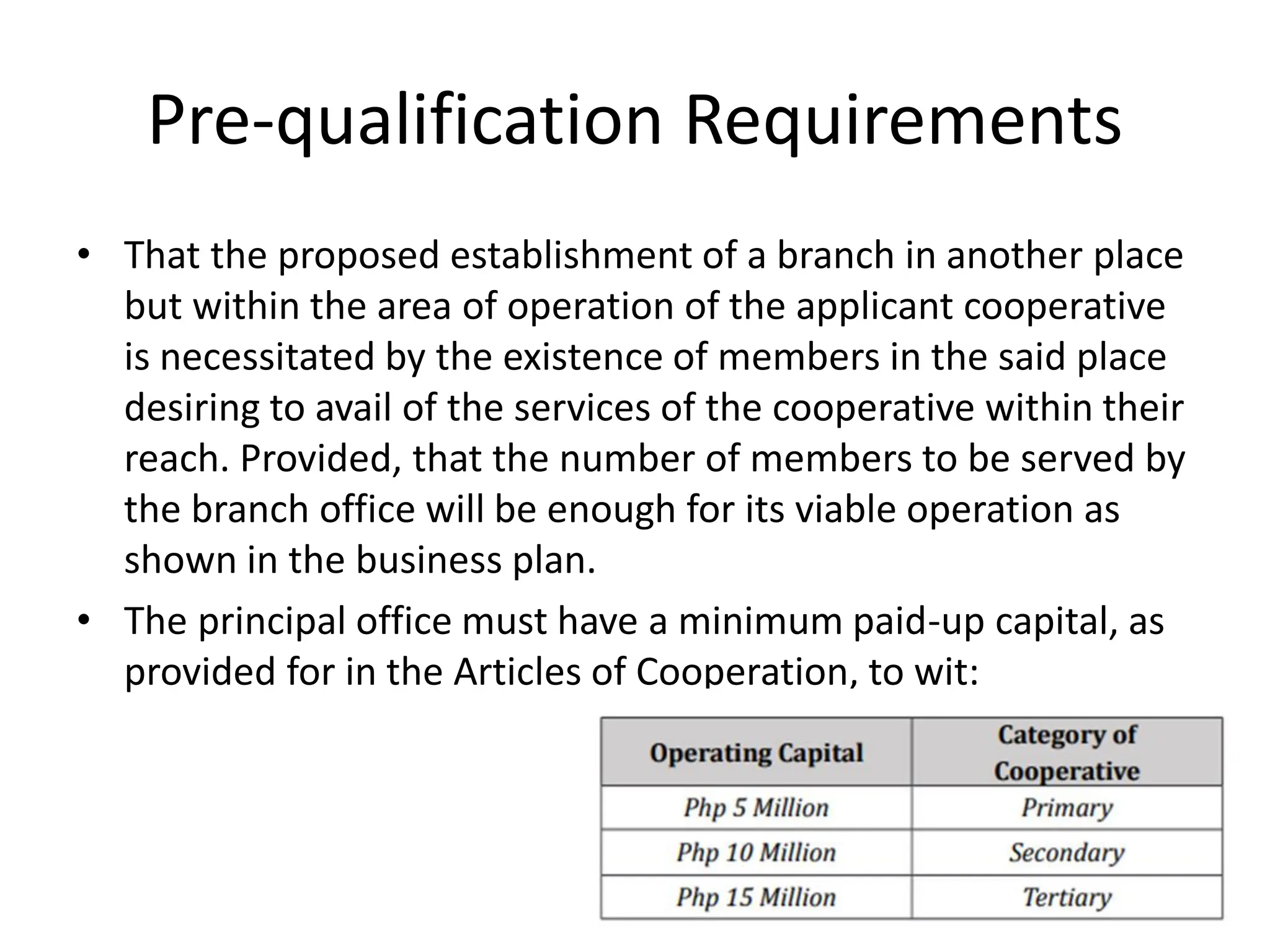 Pre-qualification Requirements
• That the proposed establishment of a branch in another place
but within the area of operation of the applicant cooperative
is necessitated by the existence of members in the said place
desiring to avail of the services of the cooperative within their
reach. Provided, that the number of members to be served by
the branch office will be enough for its viable operation as
shown in the business plan.
• The principal office must have a minimum paid-up capital, as
provided for in the Articles of Cooperation, to wit:
 