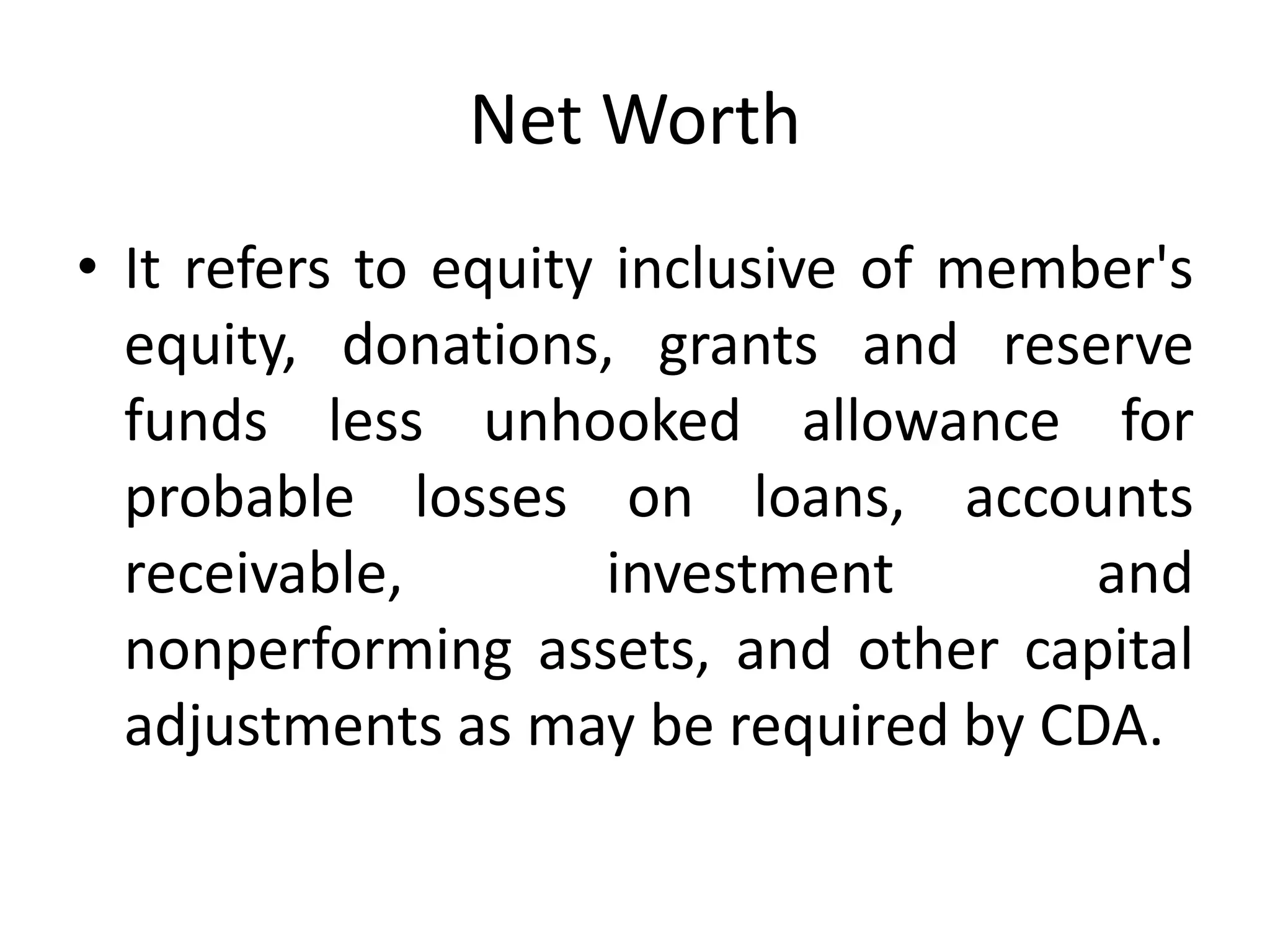 Net Worth
• It refers to equity inclusive of member's
equity, donations, grants and reserve
funds less unhooked allowance for
probable losses on loans, accounts
receivable, investment and
nonperforming assets, and other capital
adjustments as may be required by CDA.
 