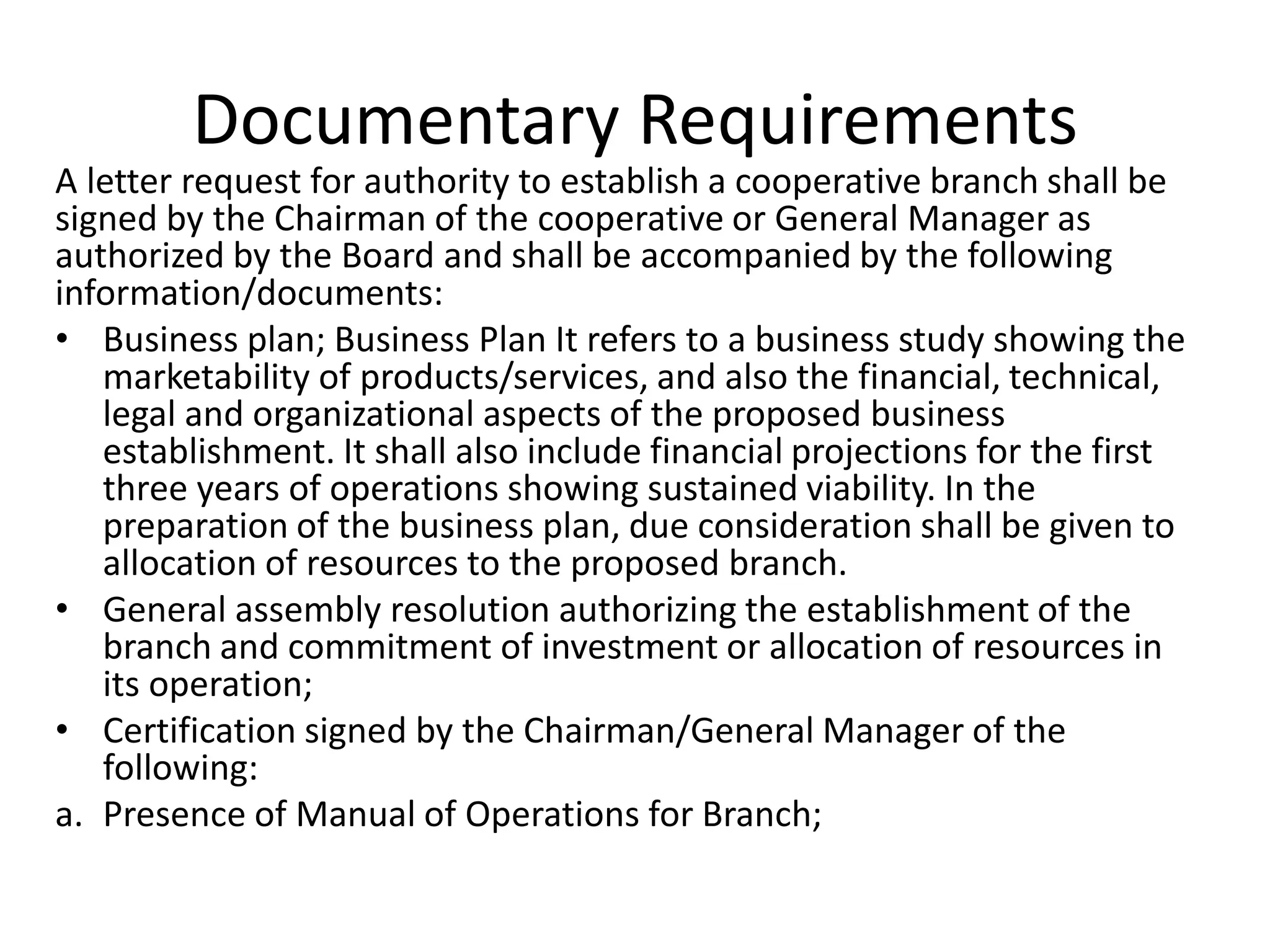 Documentary Requirements
A letter request for authority to establish a cooperative branch shall be
signed by the Chairman of the cooperative or General Manager as
authorized by the Board and shall be accompanied by the following
information/documents:
• Business plan; Business Plan It refers to a business study showing the
marketability of products/services, and also the financial, technical,
legal and organizational aspects of the proposed business
establishment. It shall also include financial projections for the first
three years of operations showing sustained viability. In the
preparation of the business plan, due consideration shall be given to
allocation of resources to the proposed branch.
• General assembly resolution authorizing the establishment of the
branch and commitment of investment or allocation of resources in
its operation;
• Certification signed by the Chairman/General Manager of the
following:
a. Presence of Manual of Operations for Branch;
 