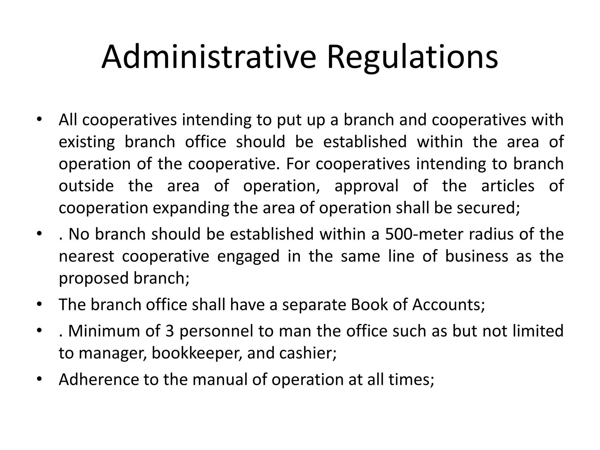 Administrative Regulations
• All cooperatives intending to put up a branch and cooperatives with
existing branch office should be established within the area of
operation of the cooperative. For cooperatives intending to branch
outside the area of operation, approval of the articles of
cooperation expanding the area of operation shall be secured;
• . No branch should be established within a 500-meter radius of the
nearest cooperative engaged in the same line of business as the
proposed branch;
• The branch office shall have a separate Book of Accounts;
• . Minimum of 3 personnel to man the office such as but not limited
to manager, bookkeeper, and cashier;
• Adherence to the manual of operation at all times;
 