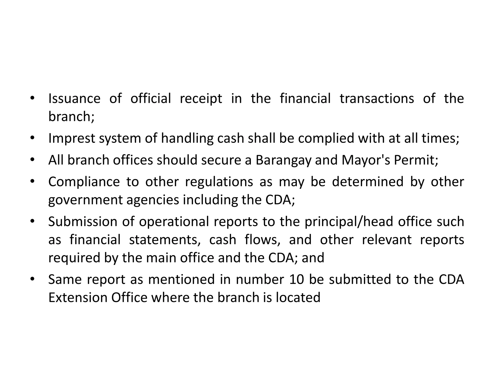 • Issuance of official receipt in the financial transactions of the
branch;
• Imprest system of handling cash shall be complied with at all times;
• All branch offices should secure a Barangay and Mayor's Permit;
• Compliance to other regulations as may be determined by other
government agencies including the CDA;
• Submission of operational reports to the principal/head office such
as financial statements, cash flows, and other relevant reports
required by the main office and the CDA; and
• Same report as mentioned in number 10 be submitted to the CDA
Extension Office where the branch is located
 