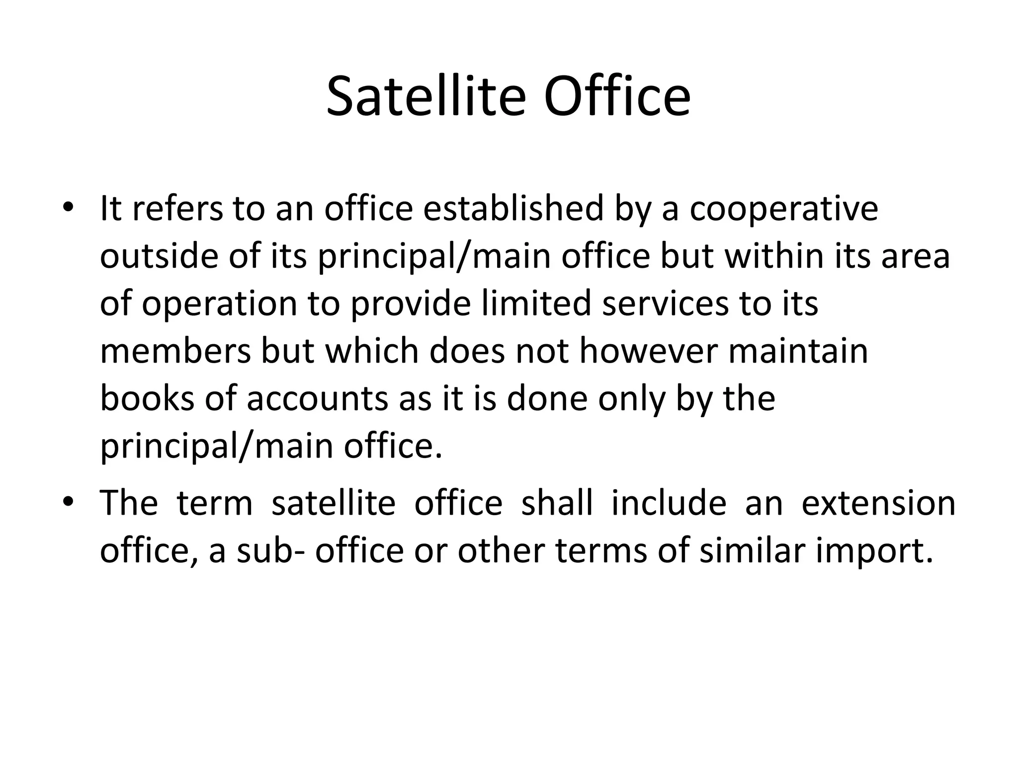 Satellite Office
• It refers to an office established by a cooperative
outside of its principal/main office but within its area
of operation to provide limited services to its
members but which does not however maintain
books of accounts as it is done only by the
principal/main office.
• The term satellite office shall include an extension
office, a sub- office or other terms of similar import.
 