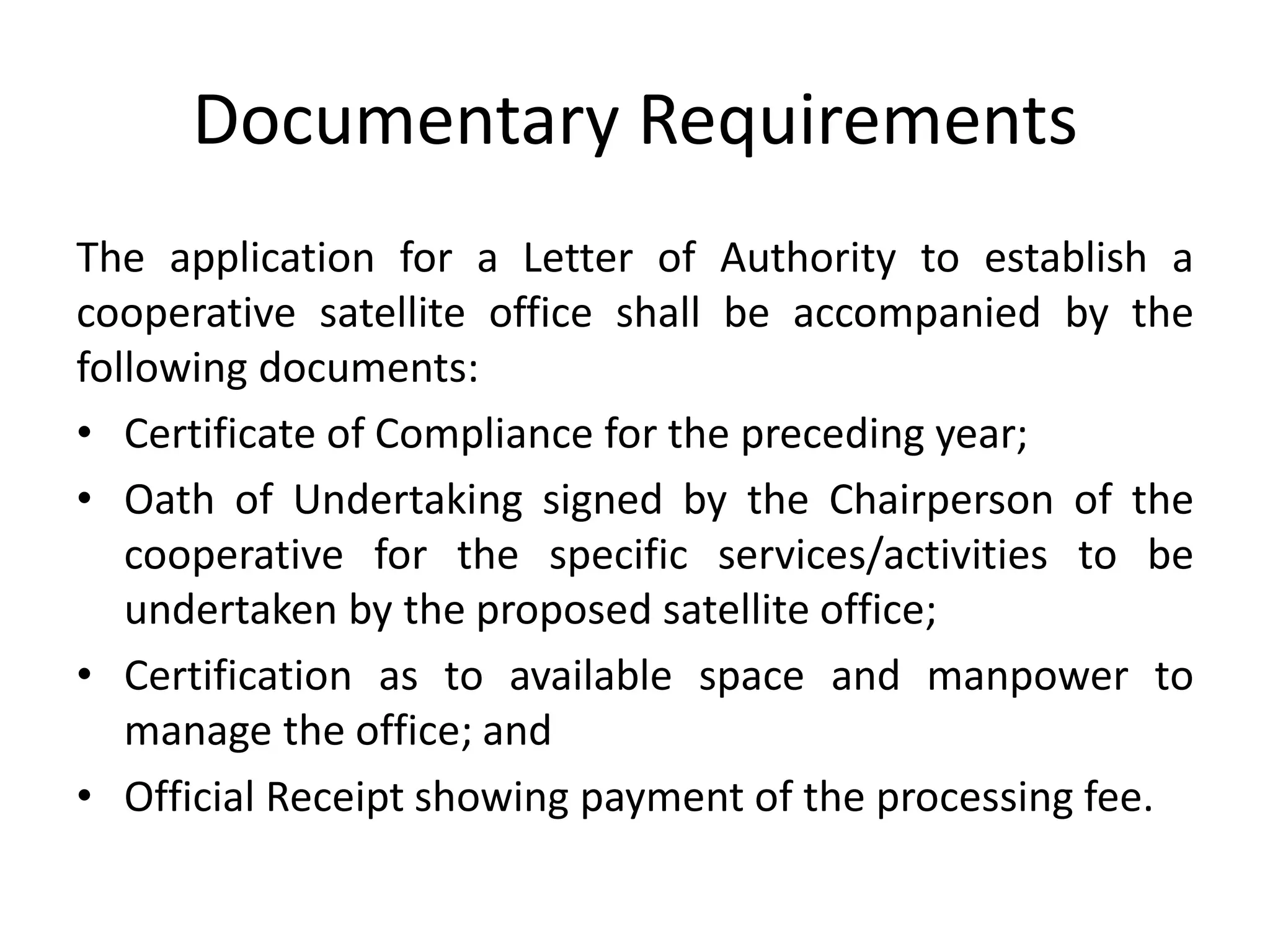 Documentary Requirements
The application for a Letter of Authority to establish a
cooperative satellite office shall be accompanied by the
following documents:
• Certificate of Compliance for the preceding year;
• Oath of Undertaking signed by the Chairperson of the
cooperative for the specific services/activities to be
undertaken by the proposed satellite office;
• Certification as to available space and manpower to
manage the office; and
• Official Receipt showing payment of the processing fee.
 