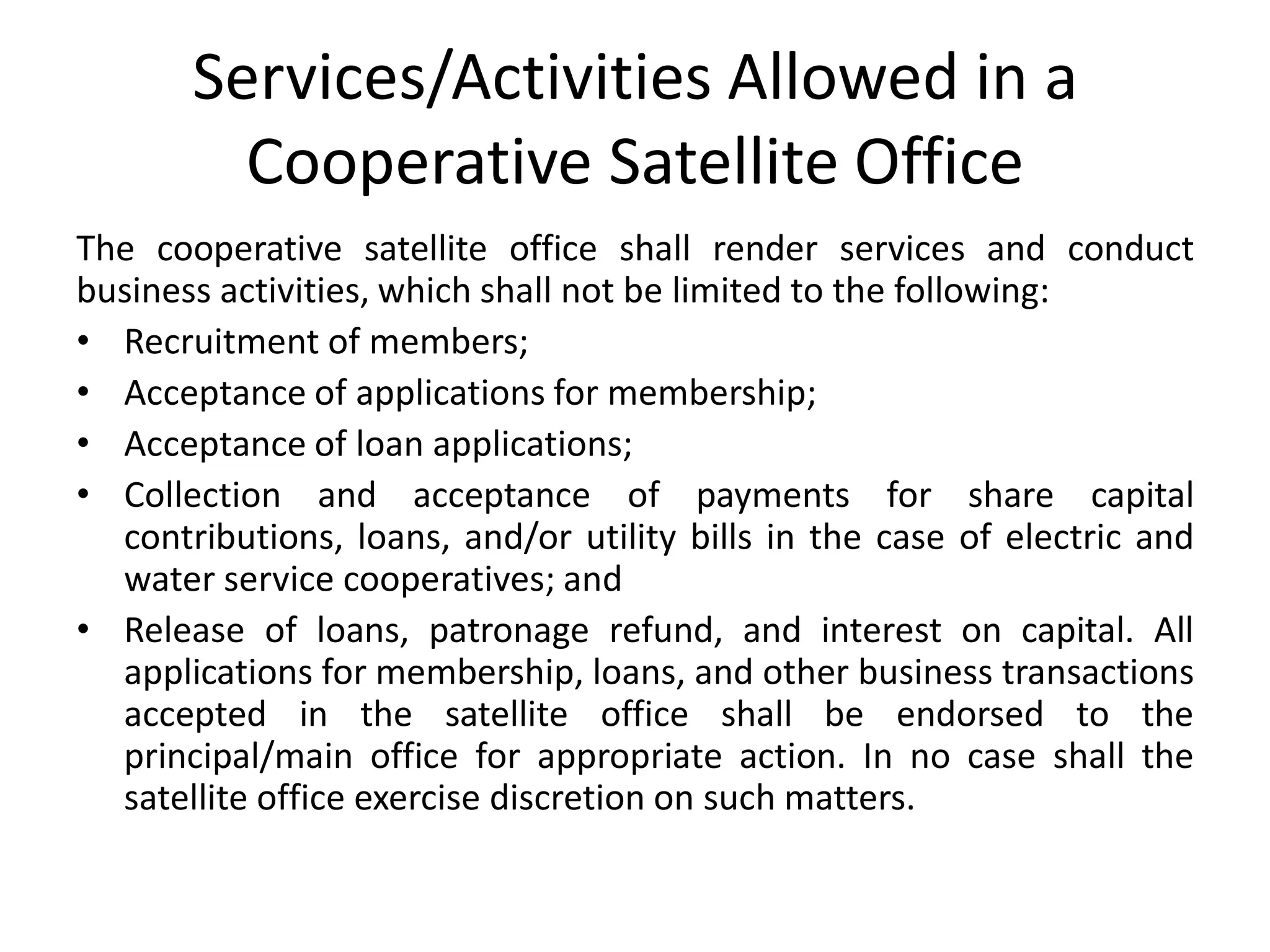 Services/Activities Allowed in a
Cooperative Satellite Office
The cooperative satellite office shall render services and conduct
business activities, which shall not be limited to the following:
• Recruitment of members;
• Acceptance of applications for membership;
• Acceptance of loan applications;
• Collection and acceptance of payments for share capital
contributions, loans, and/or utility bills in the case of electric and
water service cooperatives; and
• Release of loans, patronage refund, and interest on capital. All
applications for membership, loans, and other business transactions
accepted in the satellite office shall be endorsed to the
principal/main office for appropriate action. In no case shall the
satellite office exercise discretion on such matters.
 