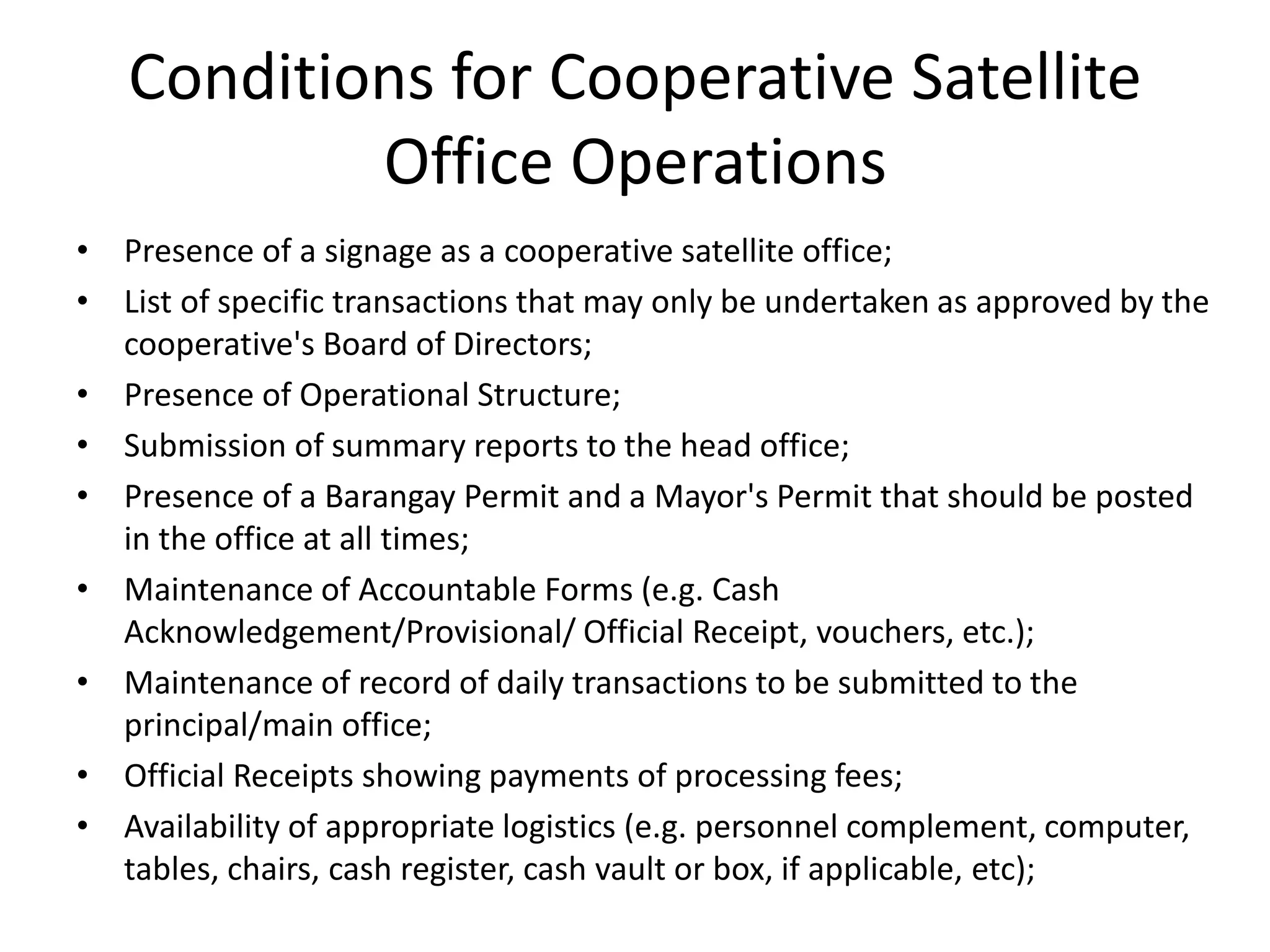 • Presence of a signage as a cooperative satellite office;
• List of specific transactions that may only be undertaken as approved by the
cooperative's Board of Directors;
• Presence of Operational Structure;
• Submission of summary reports to the head office;
• Presence of a Barangay Permit and a Mayor's Permit that should be posted
in the office at all times;
• Maintenance of Accountable Forms (e.g. Cash
Acknowledgement/Provisional/ Official Receipt, vouchers, etc.);
• Maintenance of record of daily transactions to be submitted to the
principal/main office;
• Official Receipts showing payments of processing fees;
• Availability of appropriate logistics (e.g. personnel complement, computer,
tables, chairs, cash register, cash vault or box, if applicable, etc);
Conditions for Cooperative Satellite
Office Operations
 