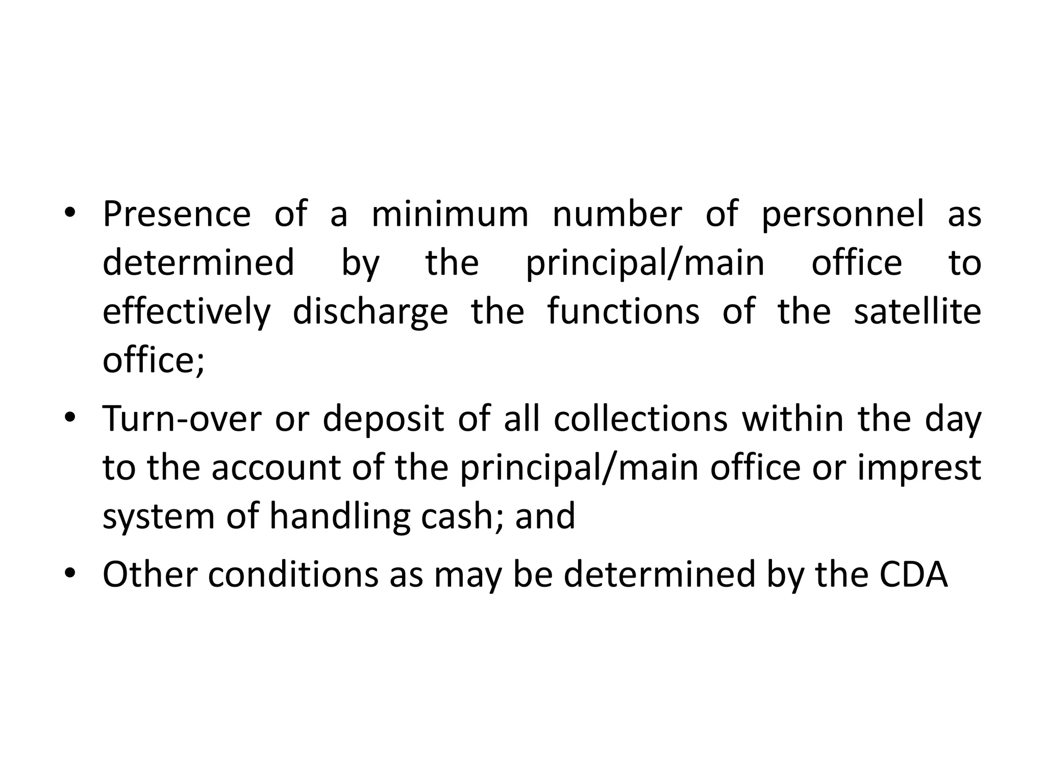 • Presence of a minimum number of personnel as
determined by the principal/main office to
effectively discharge the functions of the satellite
office;
• Turn-over or deposit of all collections within the day
to the account of the principal/main office or imprest
system of handling cash; and
• Other conditions as may be determined by the CDA
 