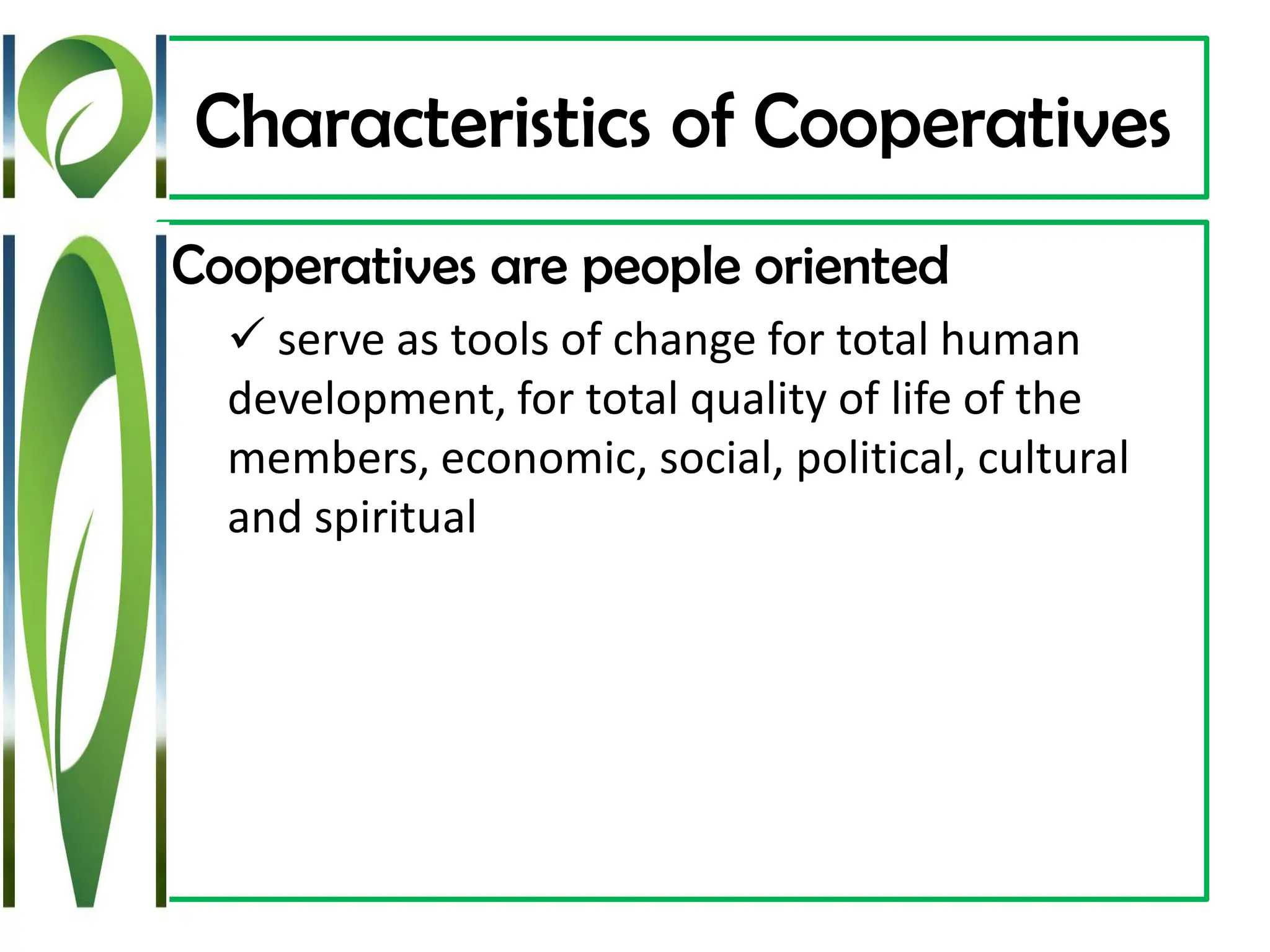 Characteristics of Cooperatives
Cooperatives are people oriented
✓ serve as tools of change for total human
development, for total quality of life of the
members, economic, social, political, cultural
and spiritual
 