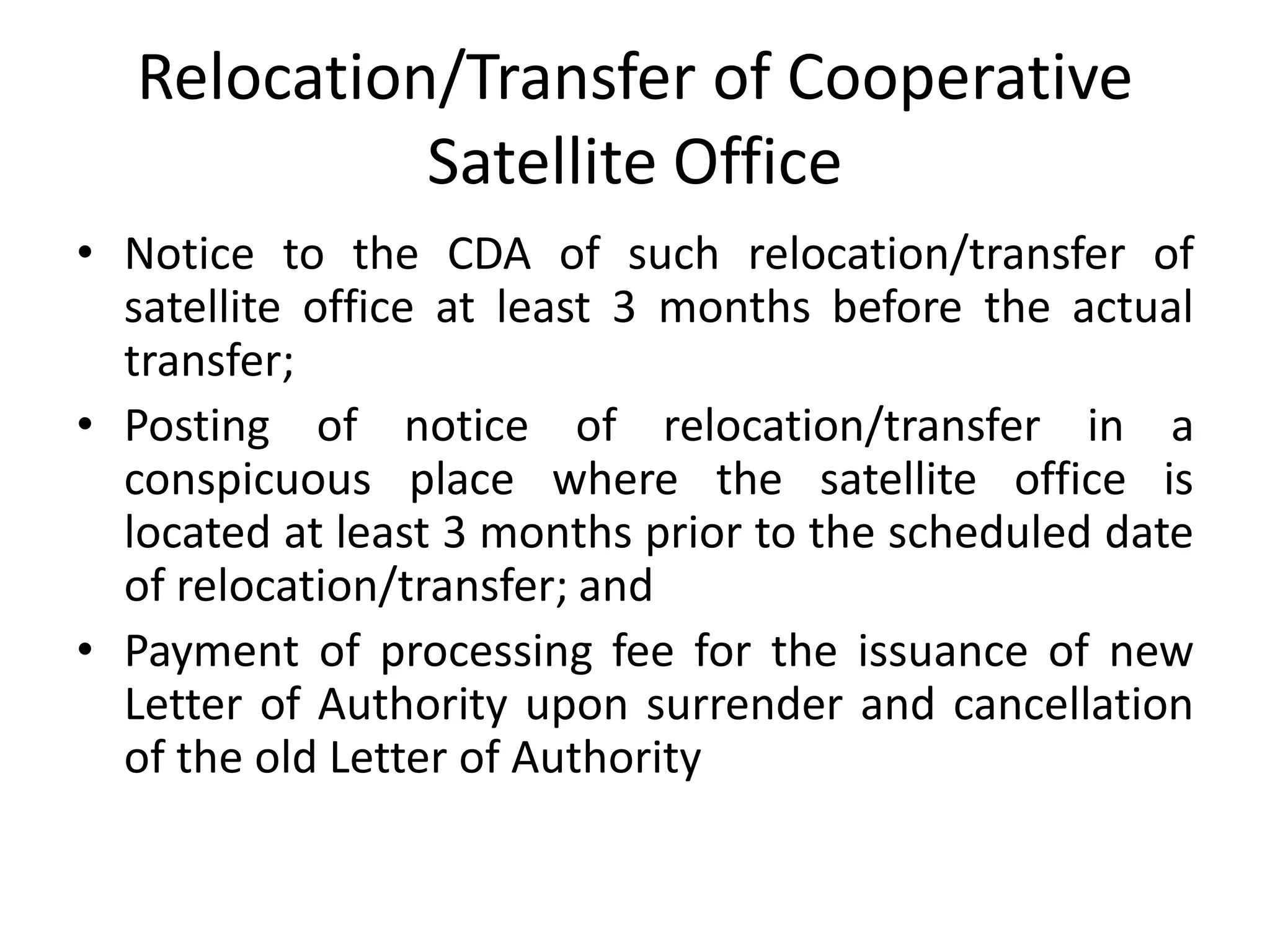 Relocation/Transfer of Cooperative
Satellite Office
• Notice to the CDA of such relocation/transfer of
satellite office at least 3 months before the actual
transfer;
• Posting of notice of relocation/transfer in a
conspicuous place where the satellite office is
located at least 3 months prior to the scheduled date
of relocation/transfer; and
• Payment of processing fee for the issuance of new
Letter of Authority upon surrender and cancellation
of the old Letter of Authority
 
