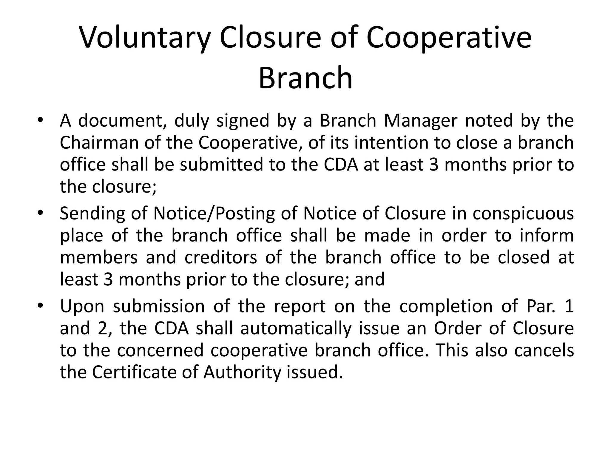 Voluntary Closure of Cooperative
Branch
• A document, duly signed by a Branch Manager noted by the
Chairman of the Cooperative, of its intention to close a branch
office shall be submitted to the CDA at least 3 months prior to
the closure;
• Sending of Notice/Posting of Notice of Closure in conspicuous
place of the branch office shall be made in order to inform
members and creditors of the branch office to be closed at
least 3 months prior to the closure; and
• Upon submission of the report on the completion of Par. 1
and 2, the CDA shall automatically issue an Order of Closure
to the concerned cooperative branch office. This also cancels
the Certificate of Authority issued.
 