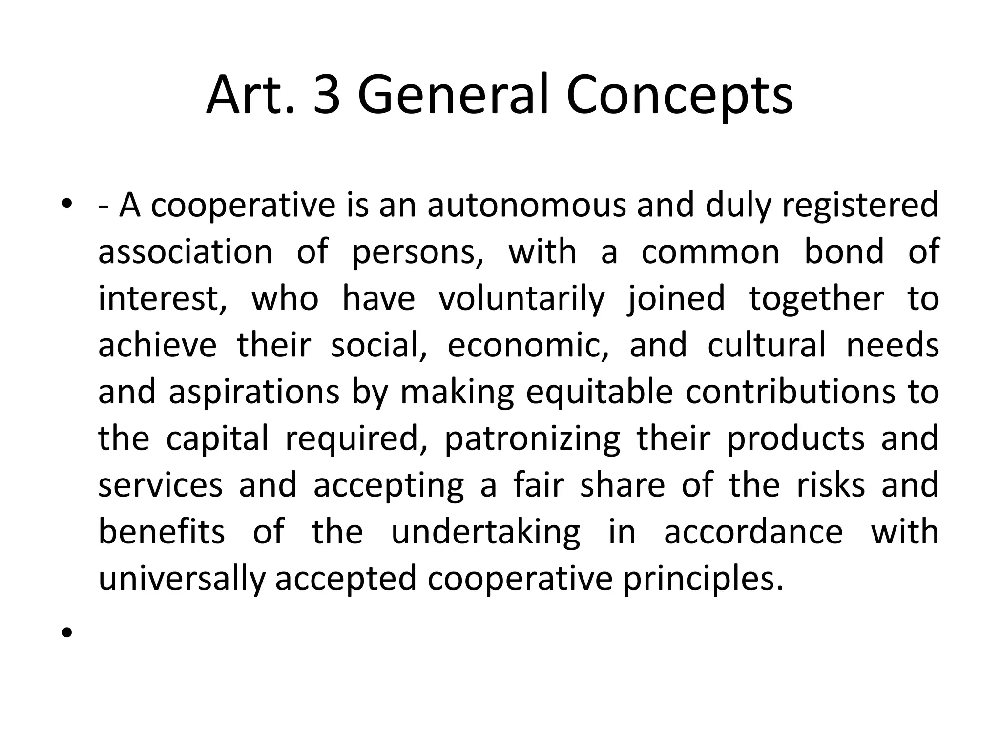 Art. 3 General Concepts
• - A cooperative is an autonomous and duly registered
association of persons, with a common bond of
interest, who have voluntarily joined together to
achieve their social, economic, and cultural needs
and aspirations by making equitable contributions to
the capital required, patronizing their products and
services and accepting a fair share of the risks and
benefits of the undertaking in accordance with
universally accepted cooperative principles.
•
 