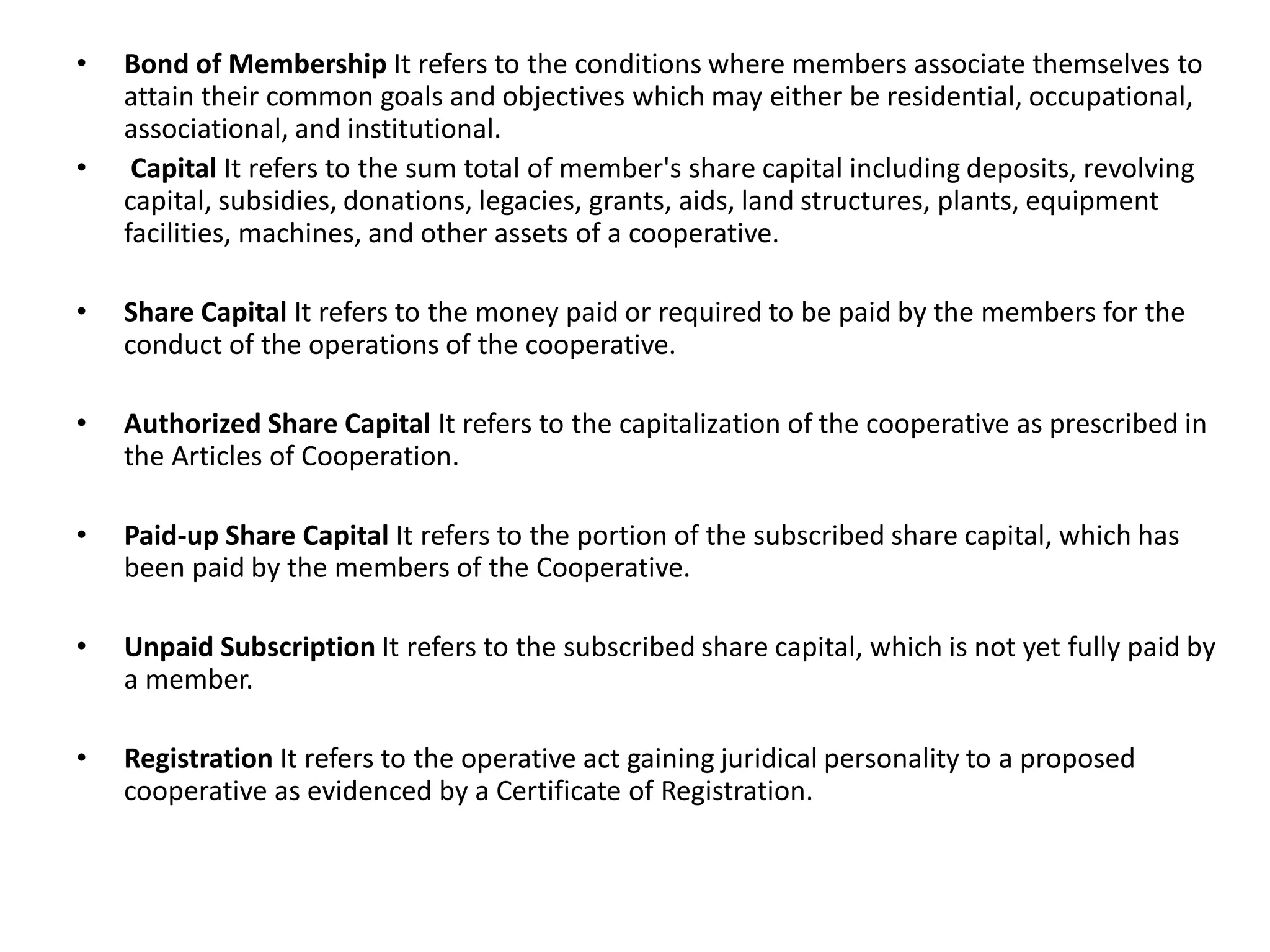 • Bond of Membership It refers to the conditions where members associate themselves to
attain their common goals and objectives which may either be residential, occupational,
associational, and institutional.
• Capital It refers to the sum total of member's share capital including deposits, revolving
capital, subsidies, donations, legacies, grants, aids, land structures, plants, equipment
facilities, machines, and other assets of a cooperative.
• Share Capital It refers to the money paid or required to be paid by the members for the
conduct of the operations of the cooperative.
• Authorized Share Capital It refers to the capitalization of the cooperative as prescribed in
the Articles of Cooperation.
• Paid-up Share Capital It refers to the portion of the subscribed share capital, which has
been paid by the members of the Cooperative.
• Unpaid Subscription It refers to the subscribed share capital, which is not yet fully paid by
a member.
• Registration It refers to the operative act gaining juridical personality to a proposed
cooperative as evidenced by a Certificate of Registration.
 