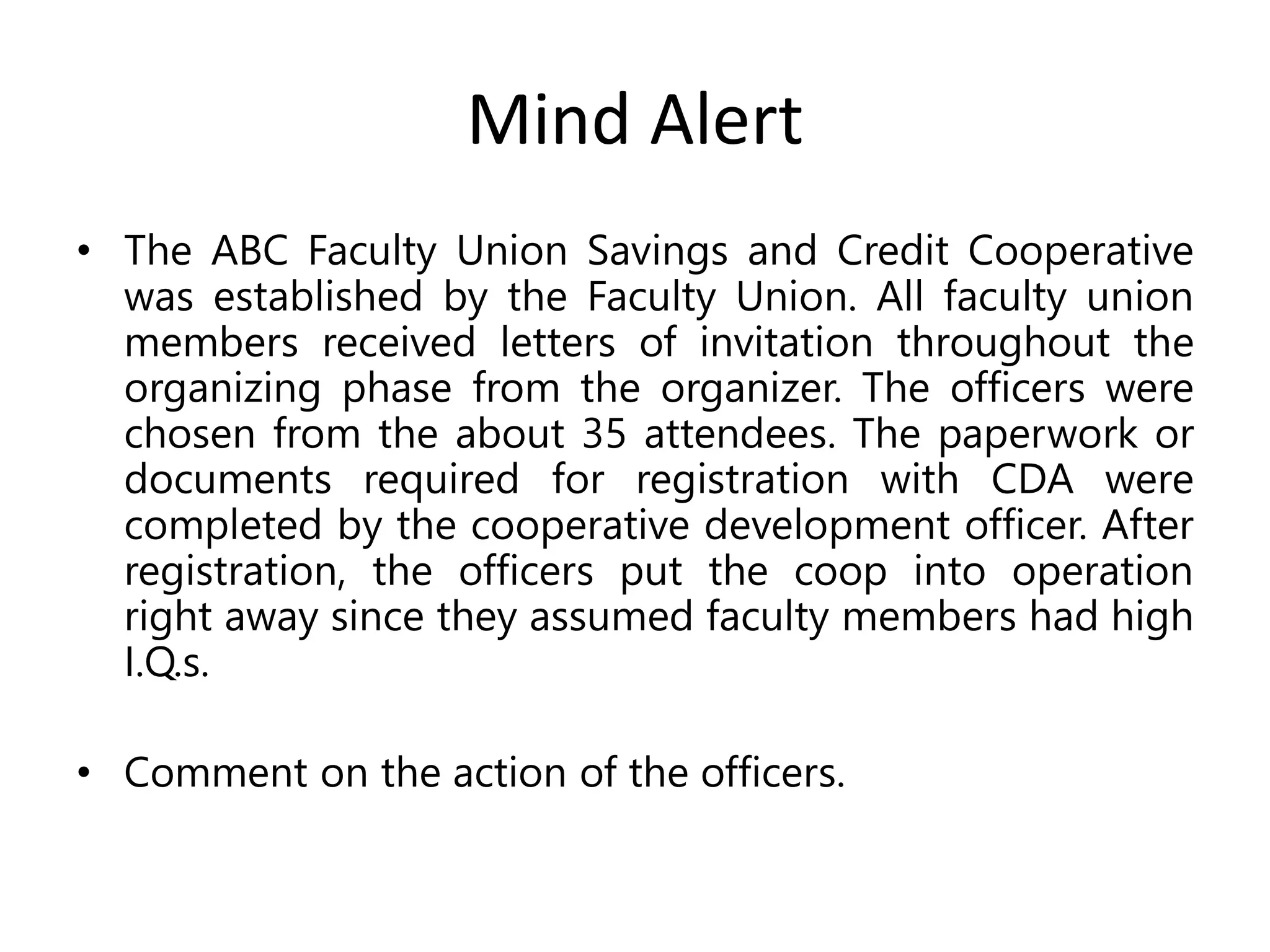Mind Alert
• The ABC Faculty Union Savings and Credit Cooperative
was established by the Faculty Union. All faculty union
members received letters of invitation throughout the
organizing phase from the organizer. The officers were
chosen from the about 35 attendees. The paperwork or
documents required for registration with CDA were
completed by the cooperative development officer. After
registration, the officers put the coop into operation
right away since they assumed faculty members had high
I.Q.s.
• Comment on the action of the officers.
 