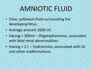 AMNIOTIC FLUID
• Clear, yellowish fluid surrounding the
  developing fetus.
• Average amount 1000 ml.
• Having < 300ml – Oligohydramnios, associated
  with fetal renal abnormalities.
• Having > 2 L – Hydramnios, associated with GI
  and other malformations.
 