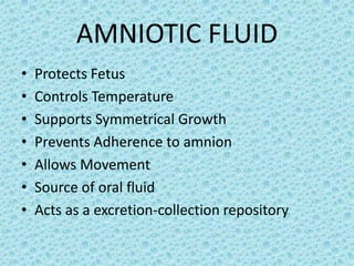 AMNIOTIC FLUID
•   Protects Fetus
•   Controls Temperature
•   Supports Symmetrical Growth
•   Prevents Adherence to amnion
•   Allows Movement
•   Source of oral fluid
•   Acts as a excretion-collection repository
 