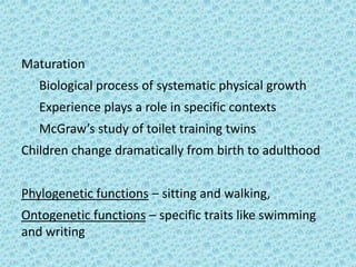 Maturation
   Biological process of systematic physical growth
   Experience plays a role in specific contexts
   McGraw’s study of toilet training twins
Children change dramatically from birth to adulthood


Phylogenetic functions – sitting and walking,
Ontogenetic functions – specific traits like swimming
and writing
 