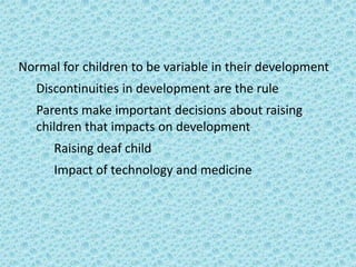Normal for children to be variable in their development
   Discontinuities in development are the rule
   Parents make important decisions about raising
   children that impacts on development
      Raising deaf child
      Impact of technology and medicine
 
