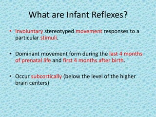 What are Infant Reflexes?
• Involuntary stereotyped movement responses to a
  particular stimuli.

• Dominant movement form during the last 4 months
  of prenatal life and first 4 months after birth.

• Occur subcortically (below the level of the higher
  brain centers)
 