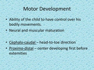 Motor Development
• Ability of the child to have control over his
  bodily movements.
• Neural and muscular maturation

• Cephalo-caudal – head-to-toe direction
• Proximo-distal – center developing first before
  extemities
 