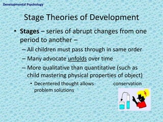 Developmental Psychology



            Stage Theories of Development
      • Stages – series of abrupt changes from one
        period to another –
           – All children must pass through in same order
           – Many advocate unfolds over time
           – More qualitative than quantitative (such as
             child mastering physical properties of object)
                • Decentered thought allows    conservation
                  problem solutions
 