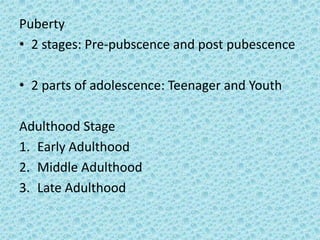 Puberty
• 2 stages: Pre-pubscence and post pubescence

• 2 parts of adolescence: Teenager and Youth

Adulthood Stage
1. Early Adulthood
2. Middle Adulthood
3. Late Adulthood
 