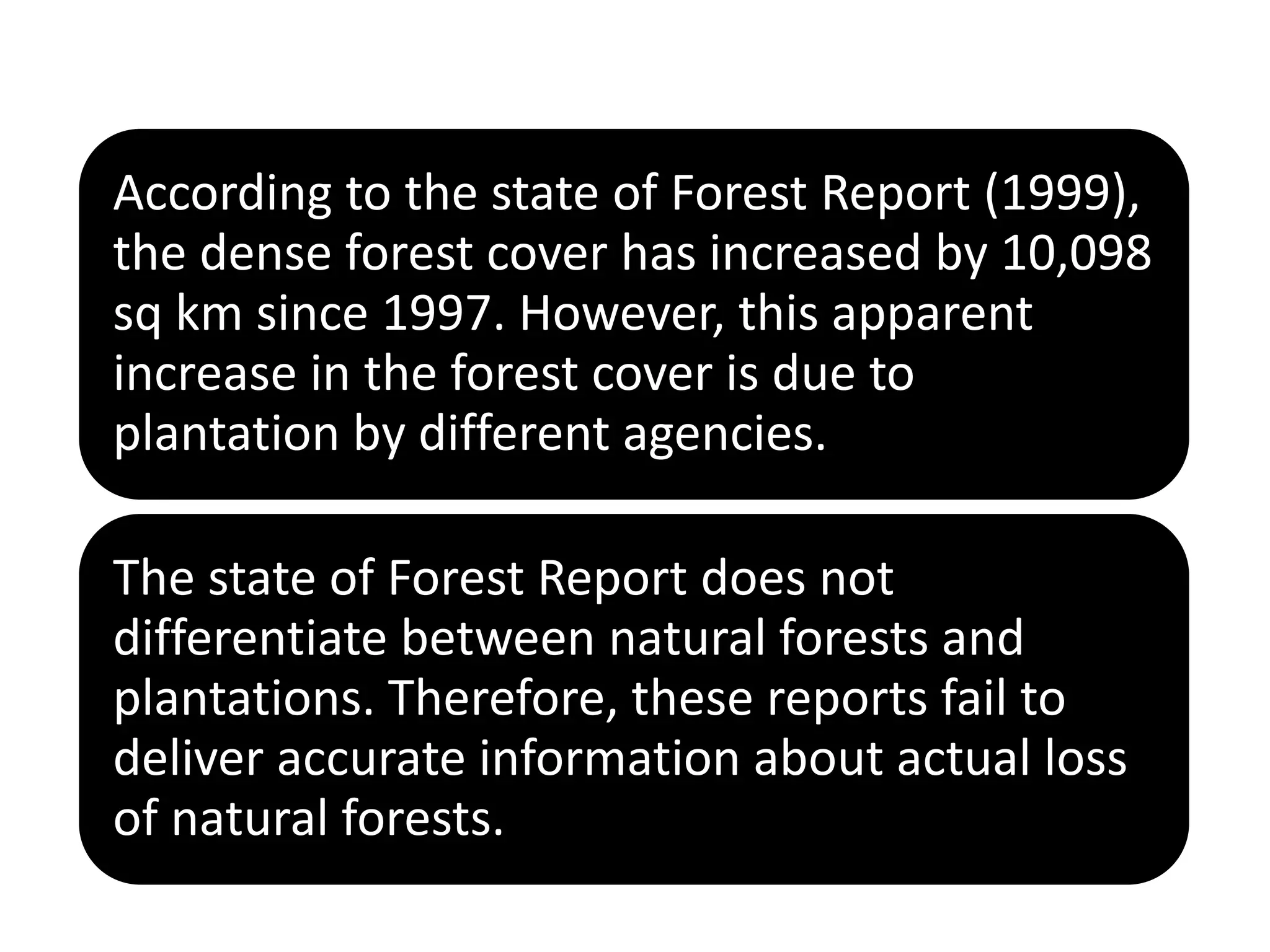 According to the state of Forest Report (1999),
the dense forest cover has increased by 10,098
sq km since 1997. However, this apparent
increase in the forest cover is due to
plantation by different agencies.
The state of Forest Report does not
differentiate between natural forests and
plantations. Therefore, these reports fail to
deliver accurate information about actual loss
of natural forests.
 