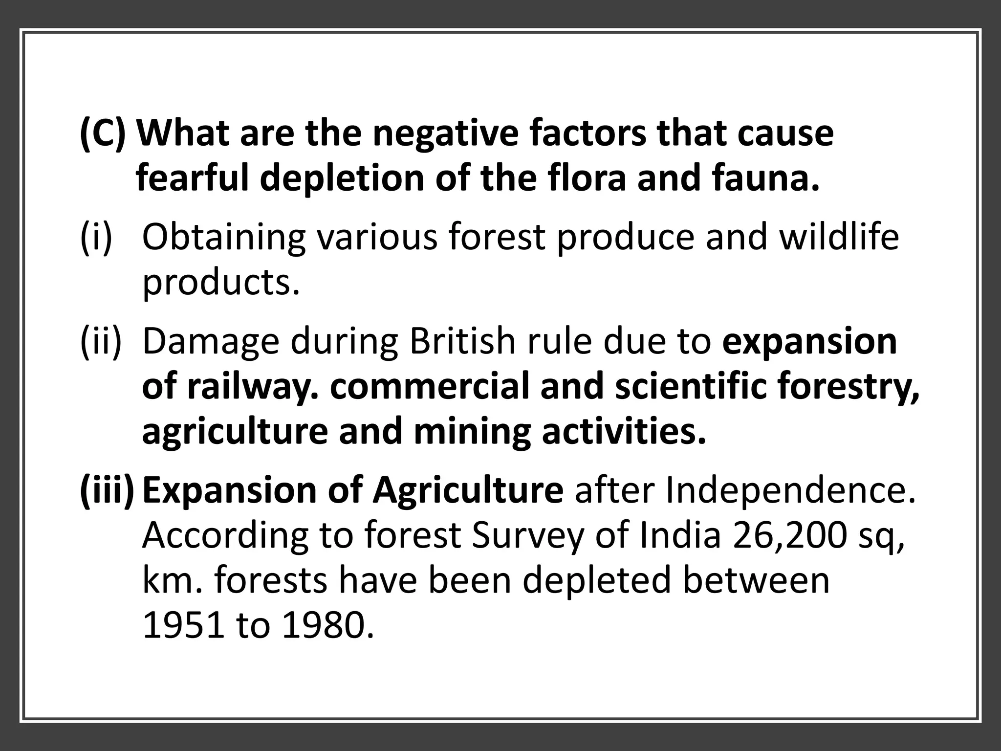 (C) What are the negative factors that cause
fearful depletion of the flora and fauna.
(i) Obtaining various forest produce and wildlife
products.
(ii) Damage during British rule due to expansion
of railway. commercial and scientific forestry,
agriculture and mining activities.
(iii)Expansion of Agriculture after Independence.
According to forest Survey of India 26,200 sq,
km. forests have been depleted between
1951 to 1980.
 