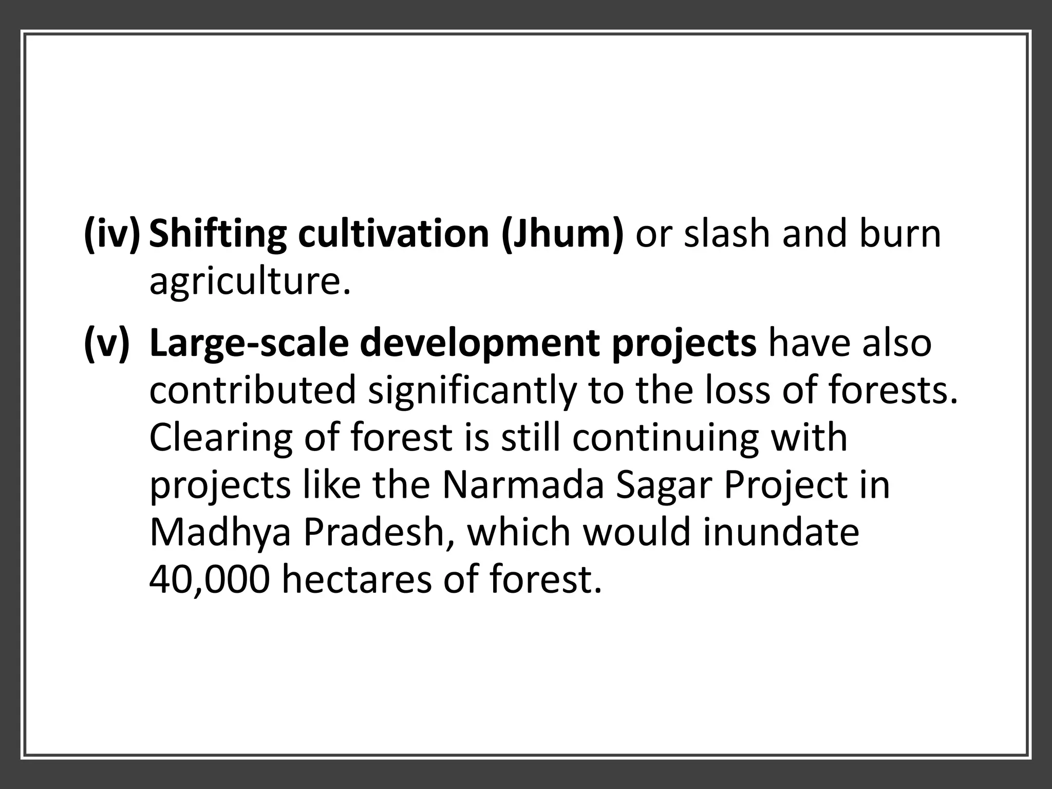 (iv) Shifting cultivation (Jhum) or slash and burn
agriculture.
(v) Large-scale development projects have also
contributed significantly to the loss of forests.
Clearing of forest is still continuing with
projects like the Narmada Sagar Project in
Madhya Pradesh, which would inundate
40,000 hectares of forest.
 