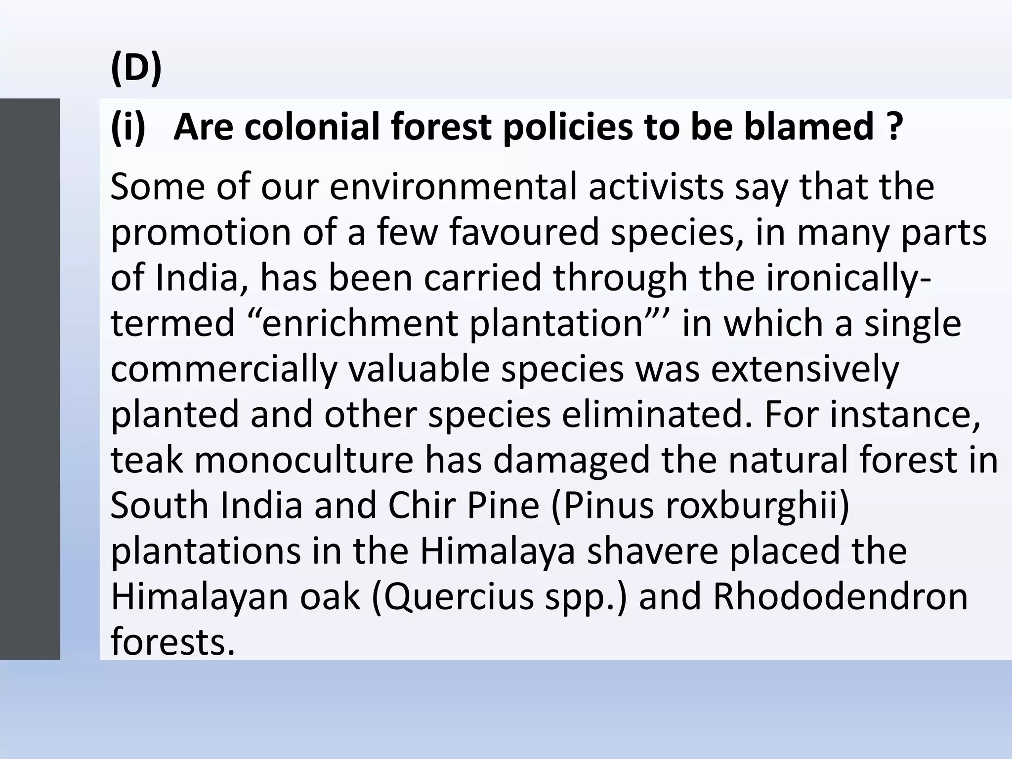 (D)
(i) Are colonial forest policies to be blamed ?
Some of our environmental activists say that the
promotion of a few favoured species, in many parts
of India, has been carried through the ironically-
termed “enrichment plantation”’ in which a single
commercially valuable species was extensively
planted and other species eliminated. For instance,
teak monoculture has damaged the natural forest in
South India and Chir Pine (Pinus roxburghii)
plantations in the Himalaya shavere placed the
Himalayan oak (Quercius spp.) and Rhododendron
forests.
 