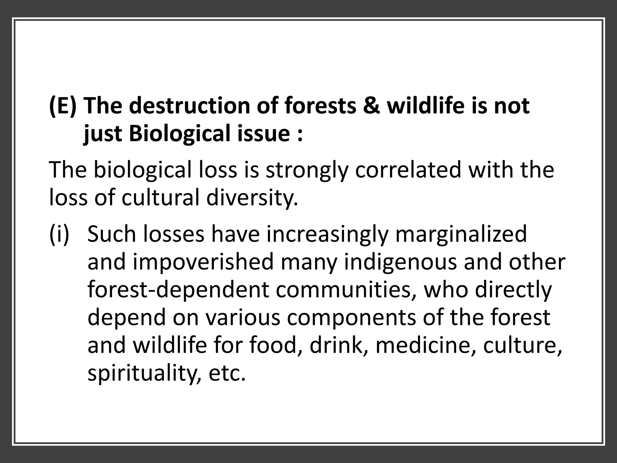 (E) The destruction of forests & wildlife is not
just Biological issue :
The biological loss is strongly correlated with the
loss of cultural diversity.
(i) Such losses have increasingly marginalized
and impoverished many indigenous and other
forest-dependent communities, who directly
depend on various components of the forest
and wildlife for food, drink, medicine, culture,
spirituality, etc.
 