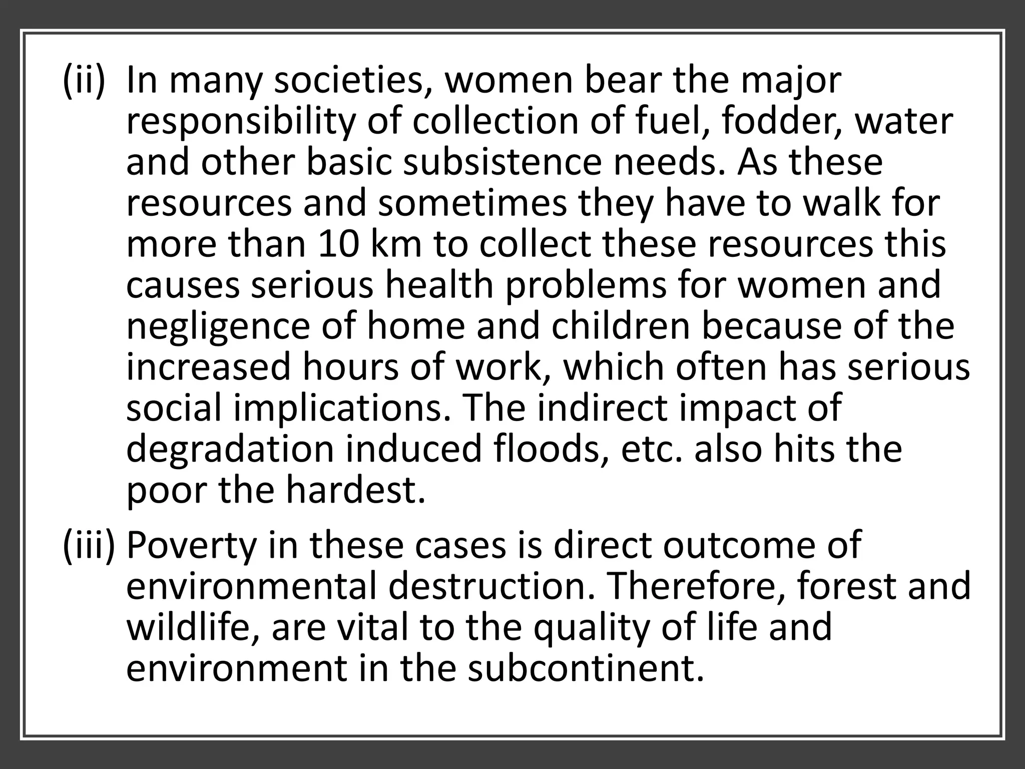 (ii) In many societies, women bear the major
responsibility of collection of fuel, fodder, water
and other basic subsistence needs. As these
resources and sometimes they have to walk for
more than 10 km to collect these resources this
causes serious health problems for women and
negligence of home and children because of the
increased hours of work, which often has serious
social implications. The indirect impact of
degradation induced floods, etc. also hits the
poor the hardest.
(iii) Poverty in these cases is direct outcome of
environmental destruction. Therefore, forest and
wildlife, are vital to the quality of life and
environment in the subcontinent.
 