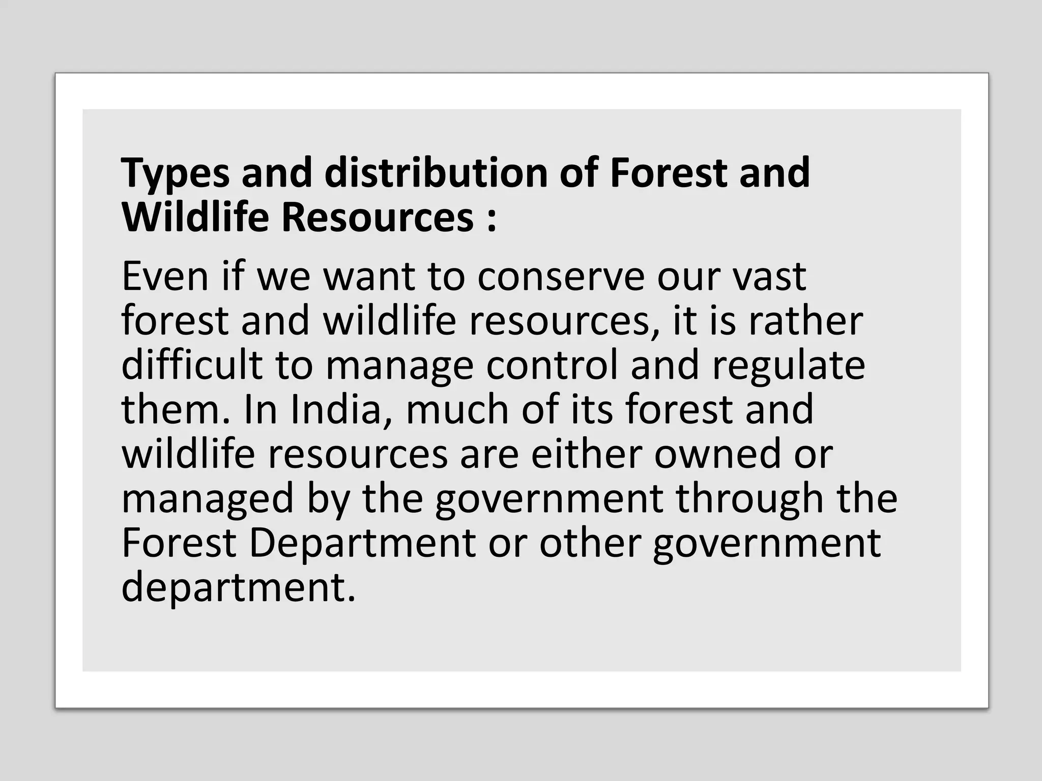 Types and distribution of Forest and
Wildlife Resources :
Even if we want to conserve our vast
forest and wildlife resources, it is rather
difficult to manage control and regulate
them. In India, much of its forest and
wildlife resources are either owned or
managed by the government through the
Forest Department or other government
department.
 