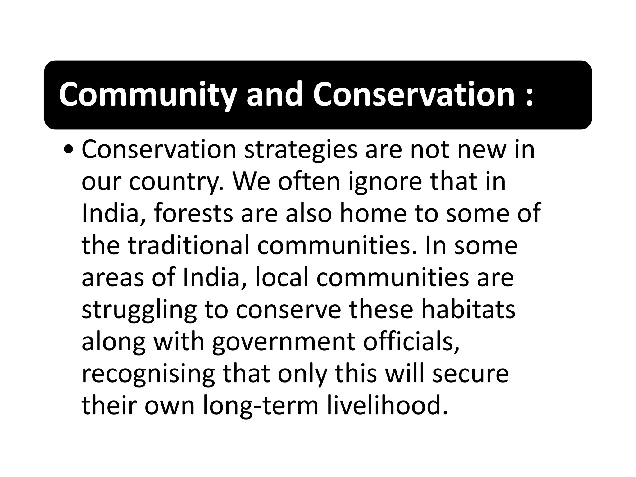 Community and Conservation :
• Conservation strategies are not new in
our country. We often ignore that in
India, forests are also home to some of
the traditional communities. In some
areas of India, local communities are
struggling to conserve these habitats
along with government officials,
recognising that only this will secure
their own long-term livelihood.
 