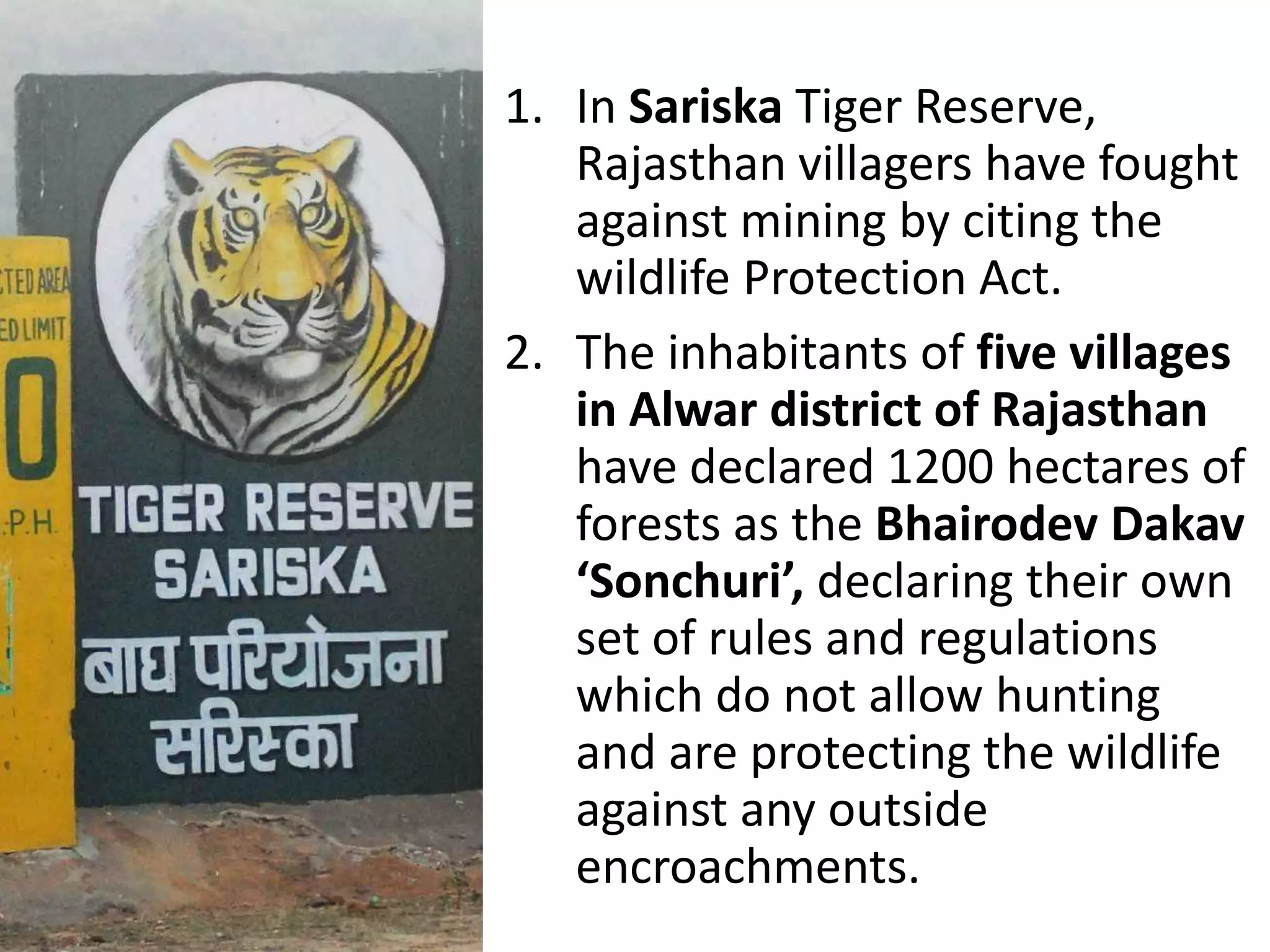 1. In Sariska Tiger Reserve,
Rajasthan villagers have fought
against mining by citing the
wildlife Protection Act.
2. The inhabitants of five villages
in Alwar district of Rajasthan
have declared 1200 hectares of
forests as the Bhairodev Dakav
‘Sonchuri’, declaring their own
set of rules and regulations
which do not allow hunting
and are protecting the wildlife
against any outside
encroachments.
 
