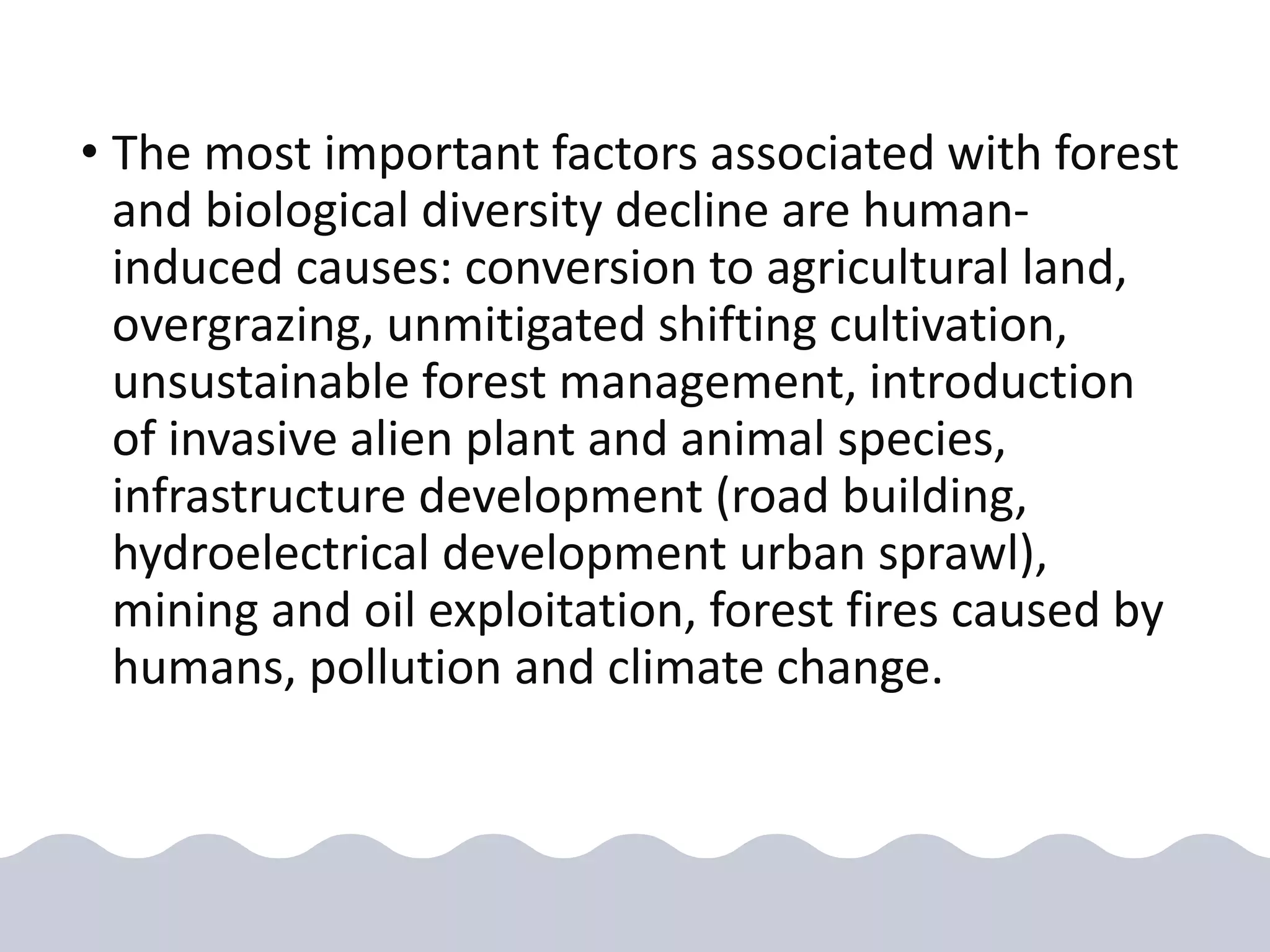 • The most important factors associated with forest
and biological diversity decline are human-
induced causes: conversion to agricultural land,
overgrazing, unmitigated shifting cultivation,
unsustainable forest management, introduction
of invasive alien plant and animal species,
infrastructure development (road building,
hydroelectrical development urban sprawl),
mining and oil exploitation, forest fires caused by
humans, pollution and climate change.
 
