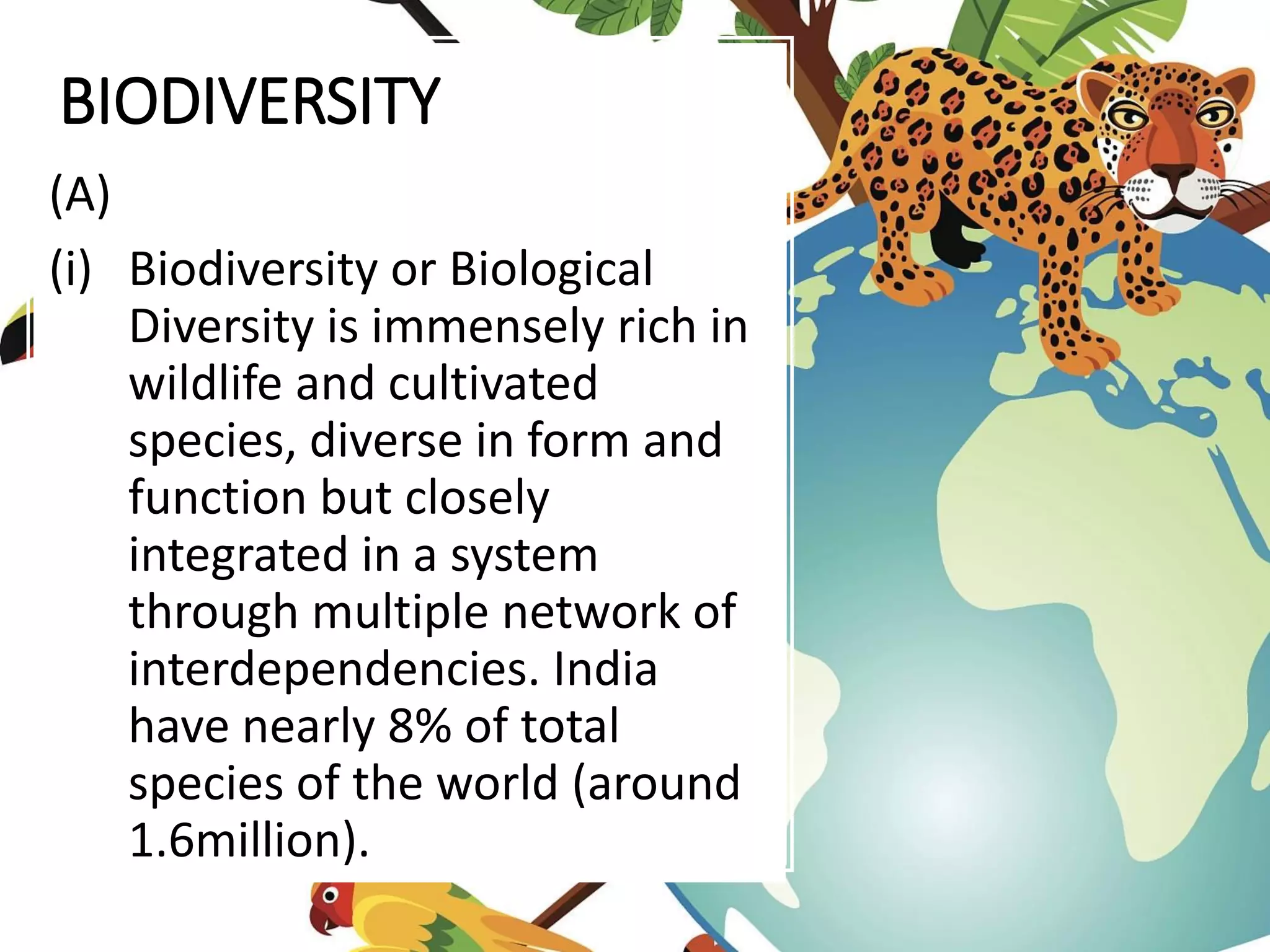 BIODIVERSITY
(A)
(i) Biodiversity or Biological
Diversity is immensely rich in
wildlife and cultivated
species, diverse in form and
function but closely
integrated in a system
through multiple network of
interdependencies. India
have nearly 8% of total
species of the world (around
1.6million).
 