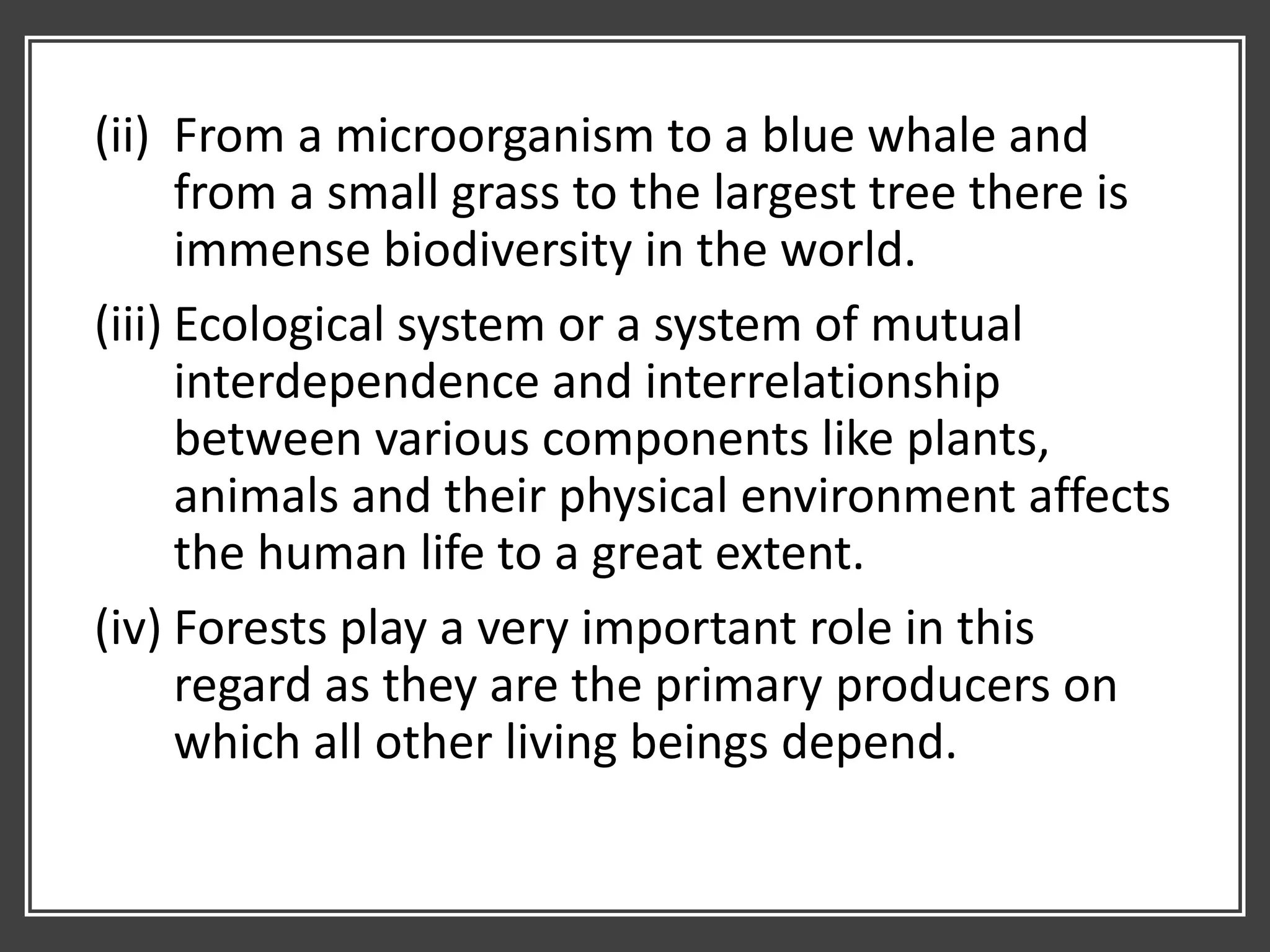 (ii) From a microorganism to a blue whale and
from a small grass to the largest tree there is
immense biodiversity in the world.
(iii) Ecological system or a system of mutual
interdependence and interrelationship
between various components like plants,
animals and their physical environment affects
the human life to a great extent.
(iv) Forests play a very important role in this
regard as they are the primary producers on
which all other living beings depend.
 