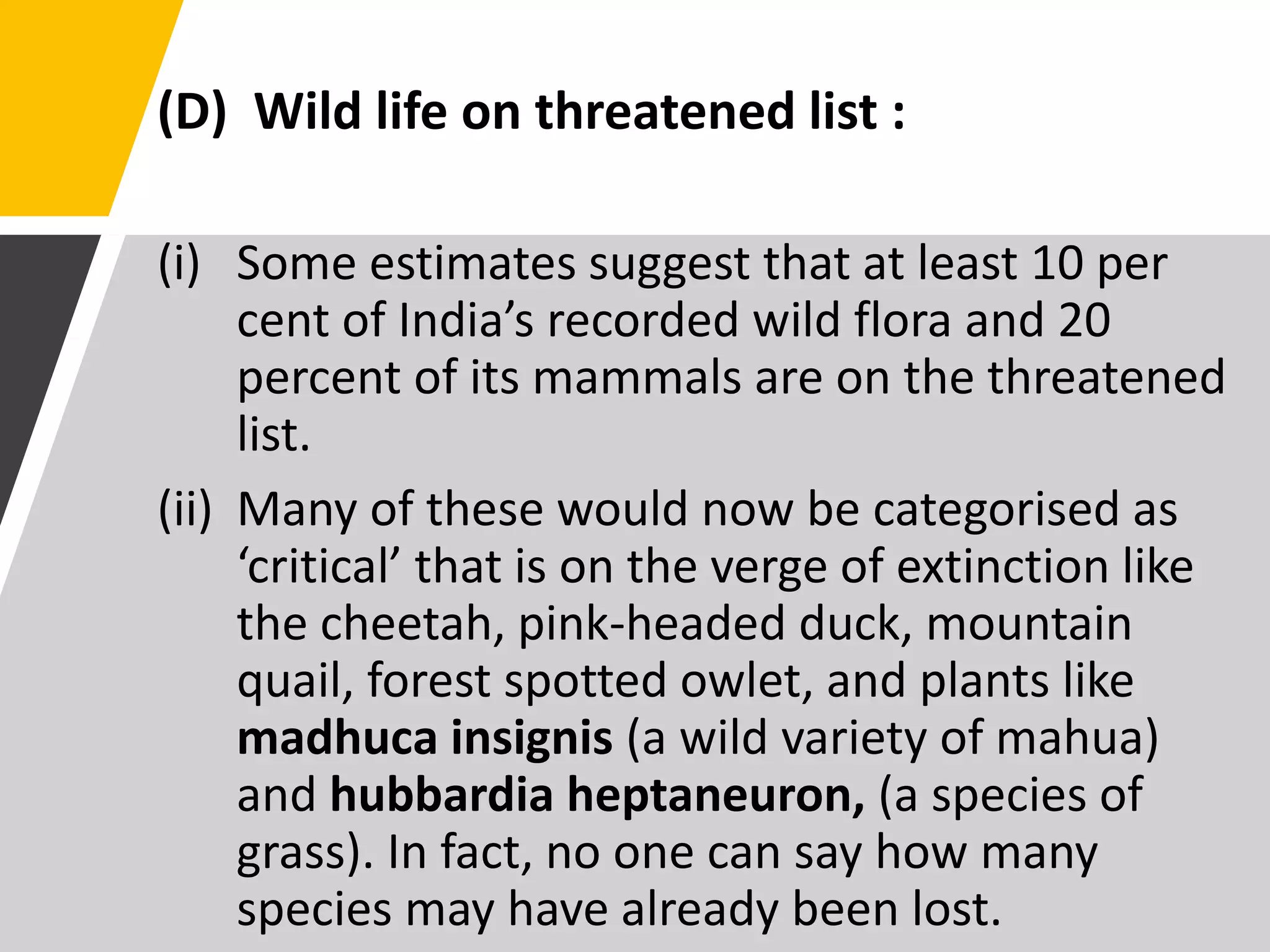 (D) Wild life on threatened list :
(i) Some estimates suggest that at least 10 per
cent of India’s recorded wild flora and 20
percent of its mammals are on the threatened
list.
(ii) Many of these would now be categorised as
‘critical’ that is on the verge of extinction like
the cheetah, pink-headed duck, mountain
quail, forest spotted owlet, and plants like
madhuca insignis (a wild variety of mahua)
and hubbardia heptaneuron, (a species of
grass). In fact, no one can say how many
species may have already been lost.
 