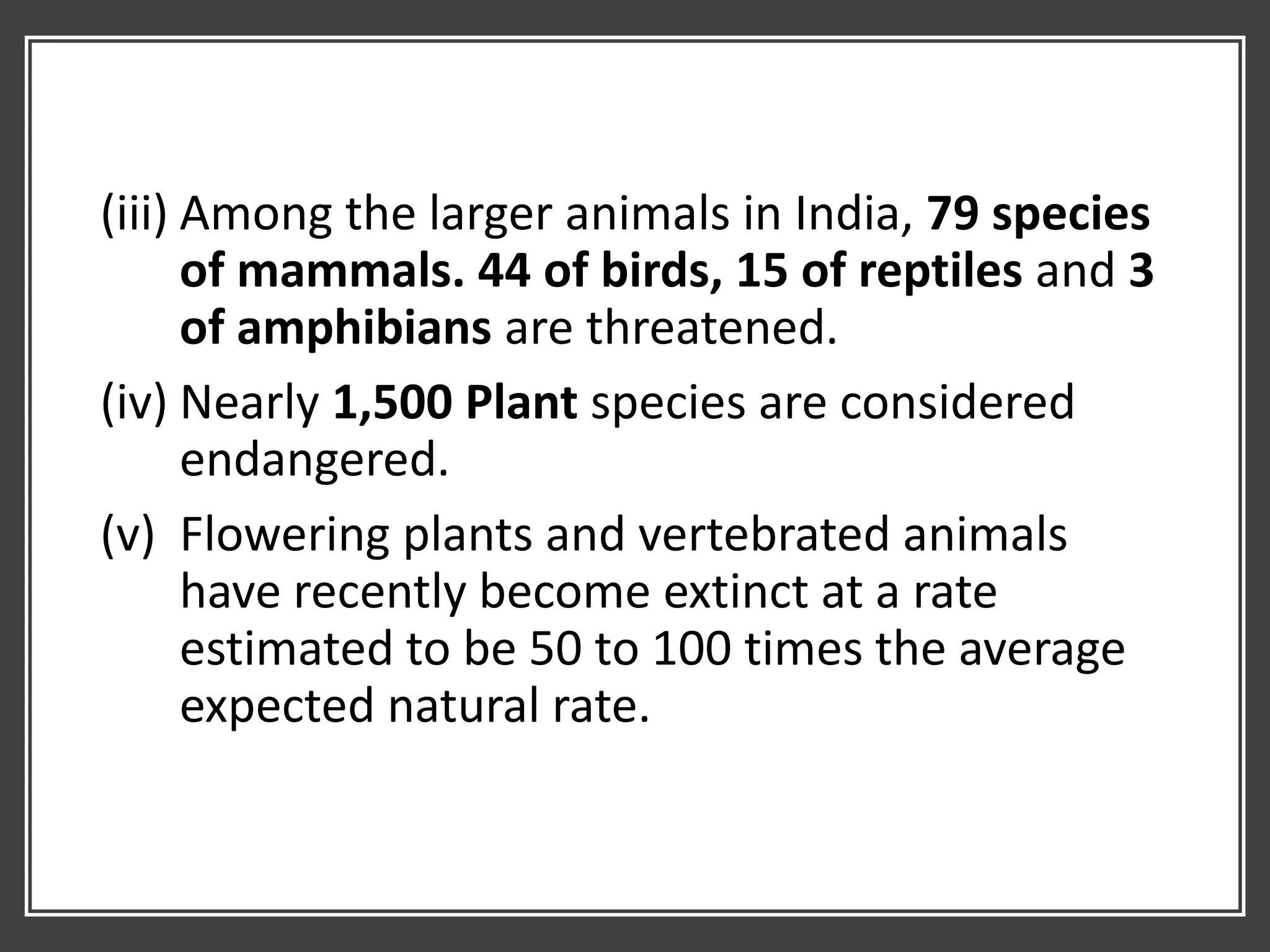 (iii) Among the larger animals in India, 79 species
of mammals. 44 of birds, 15 of reptiles and 3
of amphibians are threatened.
(iv) Nearly 1,500 Plant species are considered
endangered.
(v) Flowering plants and vertebrated animals
have recently become extinct at a rate
estimated to be 50 to 100 times the average
expected natural rate.
 