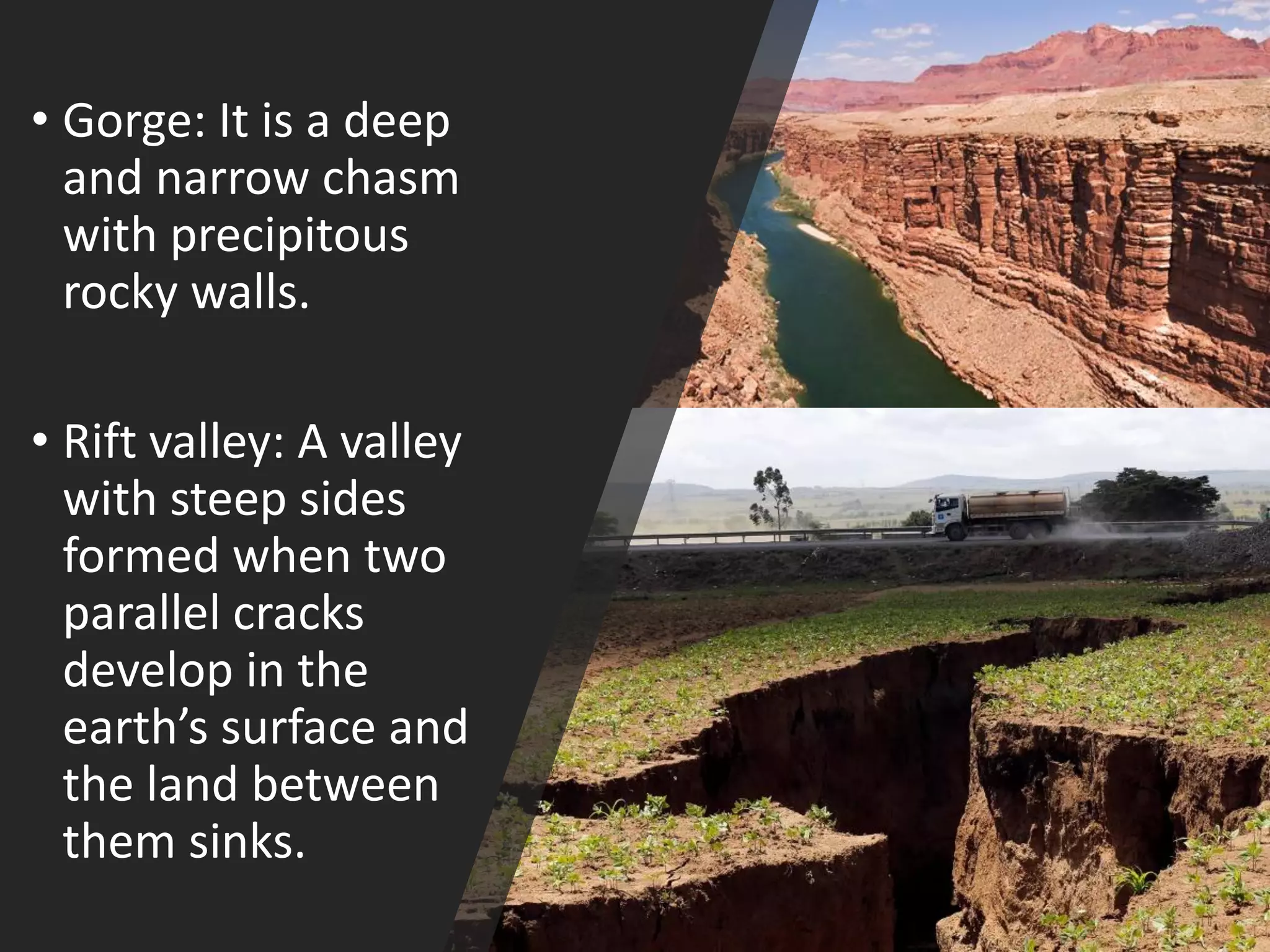 • Gorge: It is a deep
and narrow chasm
with precipitous
rocky walls.
• Rift valley: A valley
with steep sides
formed when two
parallel cracks
develop in the
earth’s surface and
the land between
them sinks.
 