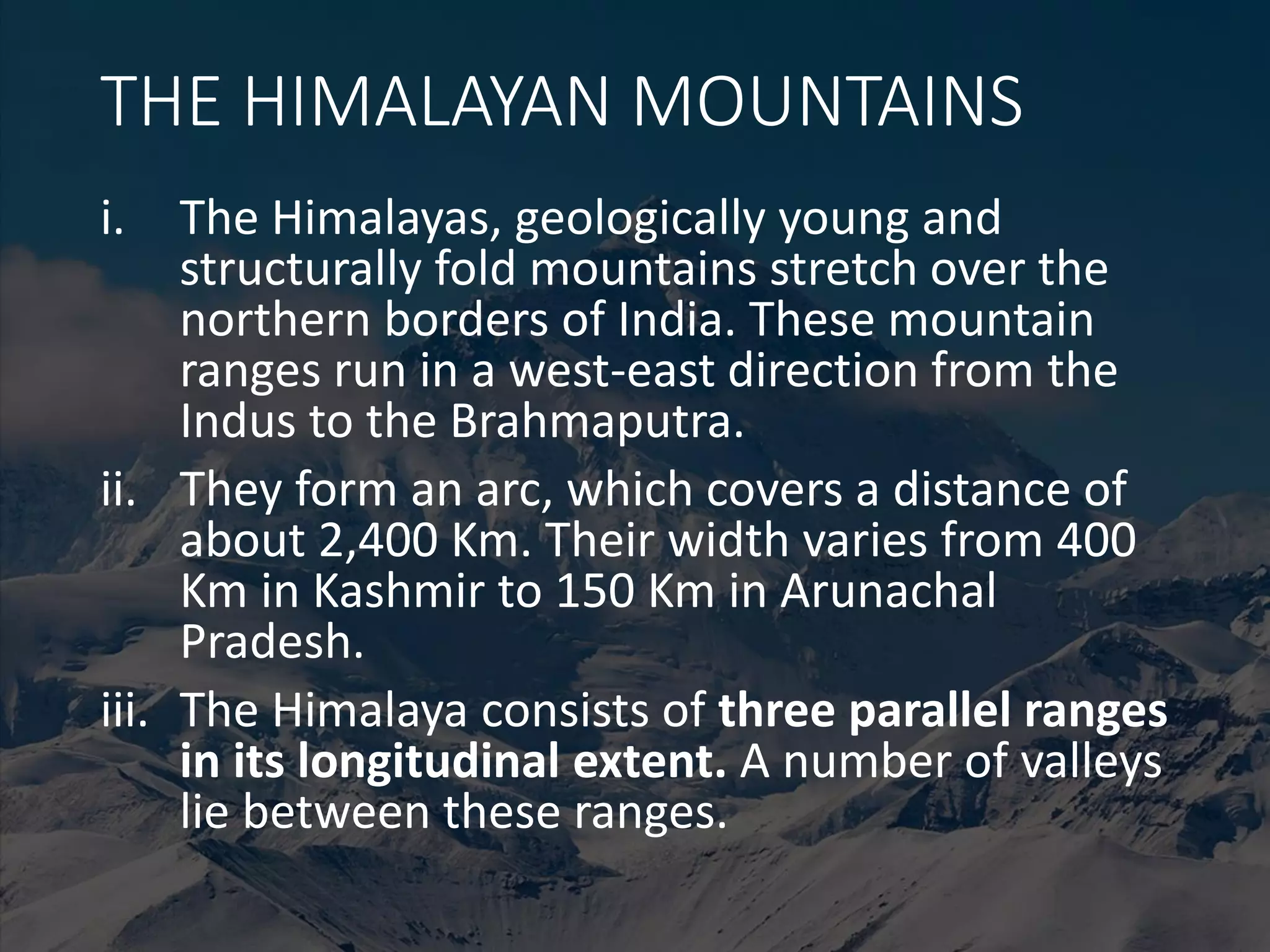 THE HIMALAYAN MOUNTAINS
i. The Himalayas, geologically young and
structurally fold mountains stretch over the
northern borders of India. These mountain
ranges run in a west-east direction from the
Indus to the Brahmaputra.
ii. They form an arc, which covers a distance of
about 2,400 Km. Their width varies from 400
Km in Kashmir to 150 Km in Arunachal
Pradesh.
iii. The Himalaya consists of three parallel ranges
in its longitudinal extent. A number of valleys
lie between these ranges.
 