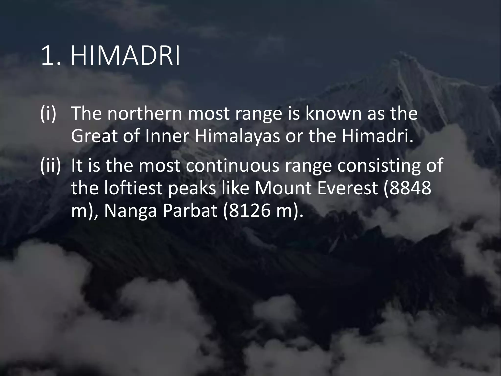 1. HIMADRI
(i) The northern most range is known as the
Great of Inner Himalayas or the Himadri.
(ii) It is the most continuous range consisting of
the loftiest peaks like Mount Everest (8848
m), Nanga Parbat (8126 m).
 