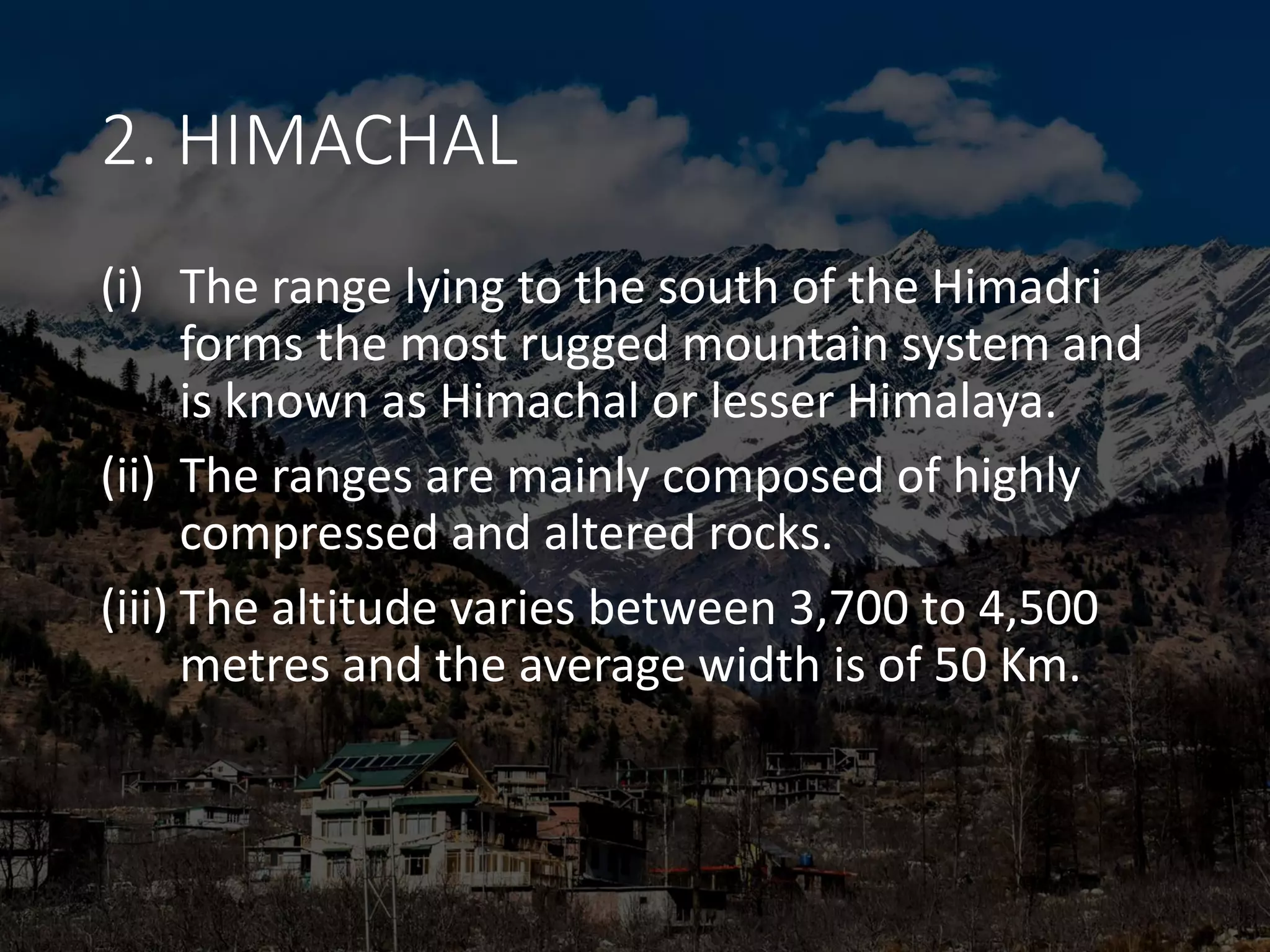 2. HIMACHAL
(i) The range lying to the south of the Himadri
forms the most rugged mountain system and
is known as Himachal or lesser Himalaya.
(ii) The ranges are mainly composed of highly
compressed and altered rocks.
(iii) The altitude varies between 3,700 to 4,500
metres and the average width is of 50 Km.
 