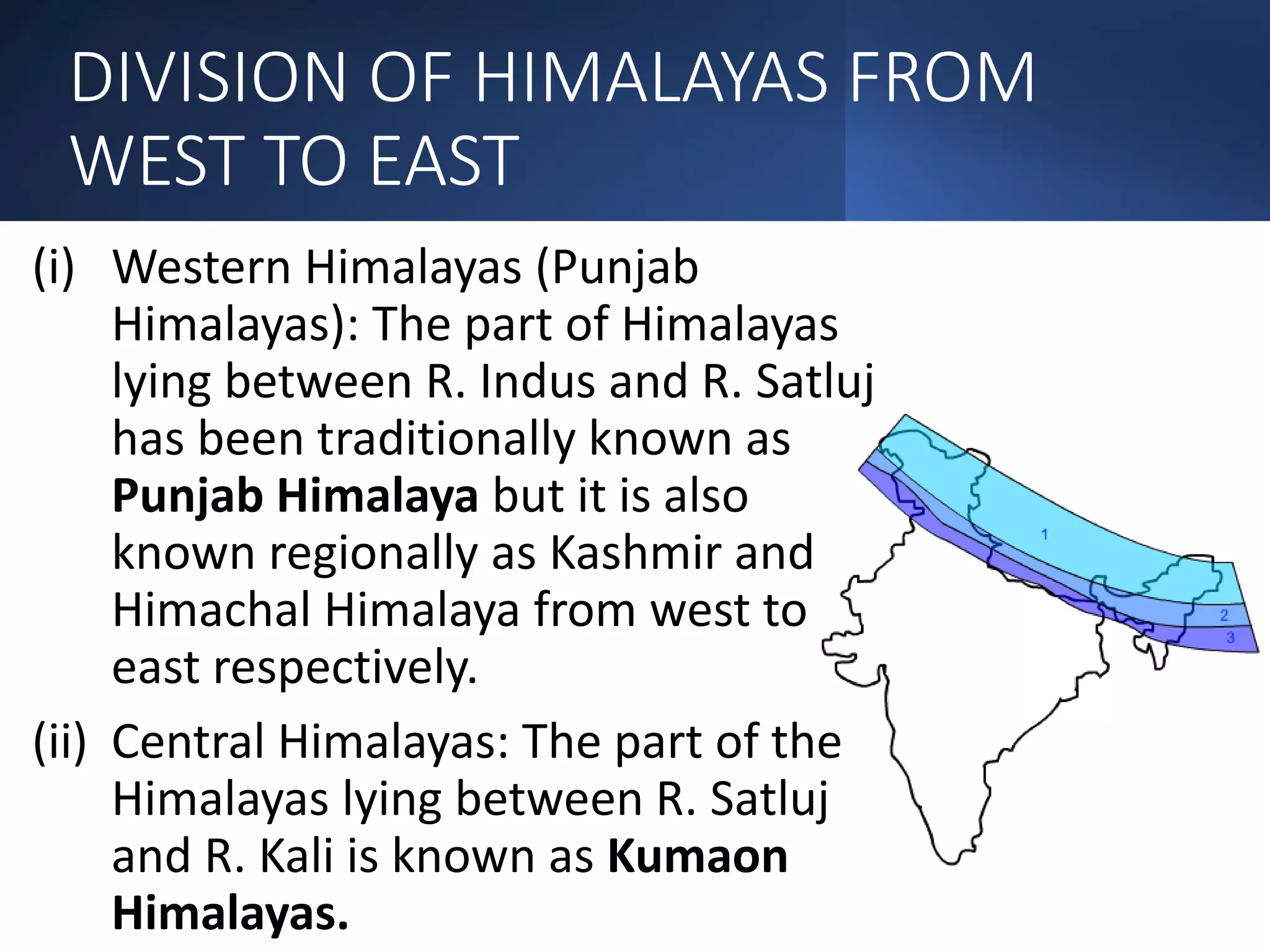 DIVISION OF HIMALAYAS FROM
WEST TO EAST
(i) Western Himalayas (Punjab
Himalayas): The part of Himalayas
lying between R. Indus and R. Satluj
has been traditionally known as
Punjab Himalaya but it is also
known regionally as Kashmir and
Himachal Himalaya from west to
east respectively.
(ii) Central Himalayas: The part of the
Himalayas lying between R. Satluj
and R. Kali is known as Kumaon
Himalayas.
 