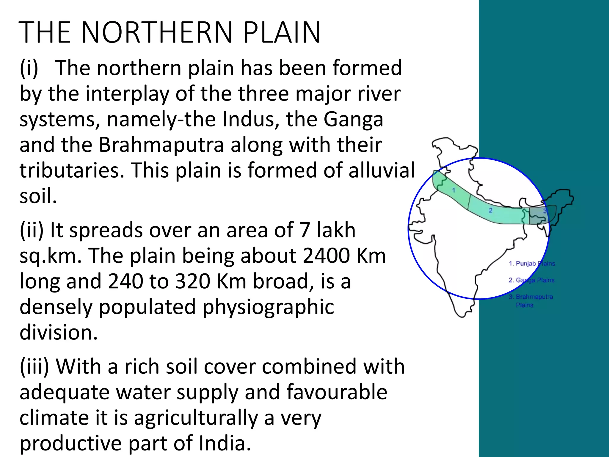 THE NORTHERN PLAIN
(i) The northern plain has been formed
by the interplay of the three major river
systems, namely-the Indus, the Ganga
and the Brahmaputra along with their
tributaries. This plain is formed of alluvial
soil.
(ii) It spreads over an area of 7 lakh
sq.km. The plain being about 2400 Km
long and 240 to 320 Km broad, is a
densely populated physiographic
division.
(iii) With a rich soil cover combined with
adequate water supply and favourable
climate it is agriculturally a very
productive part of India.
 