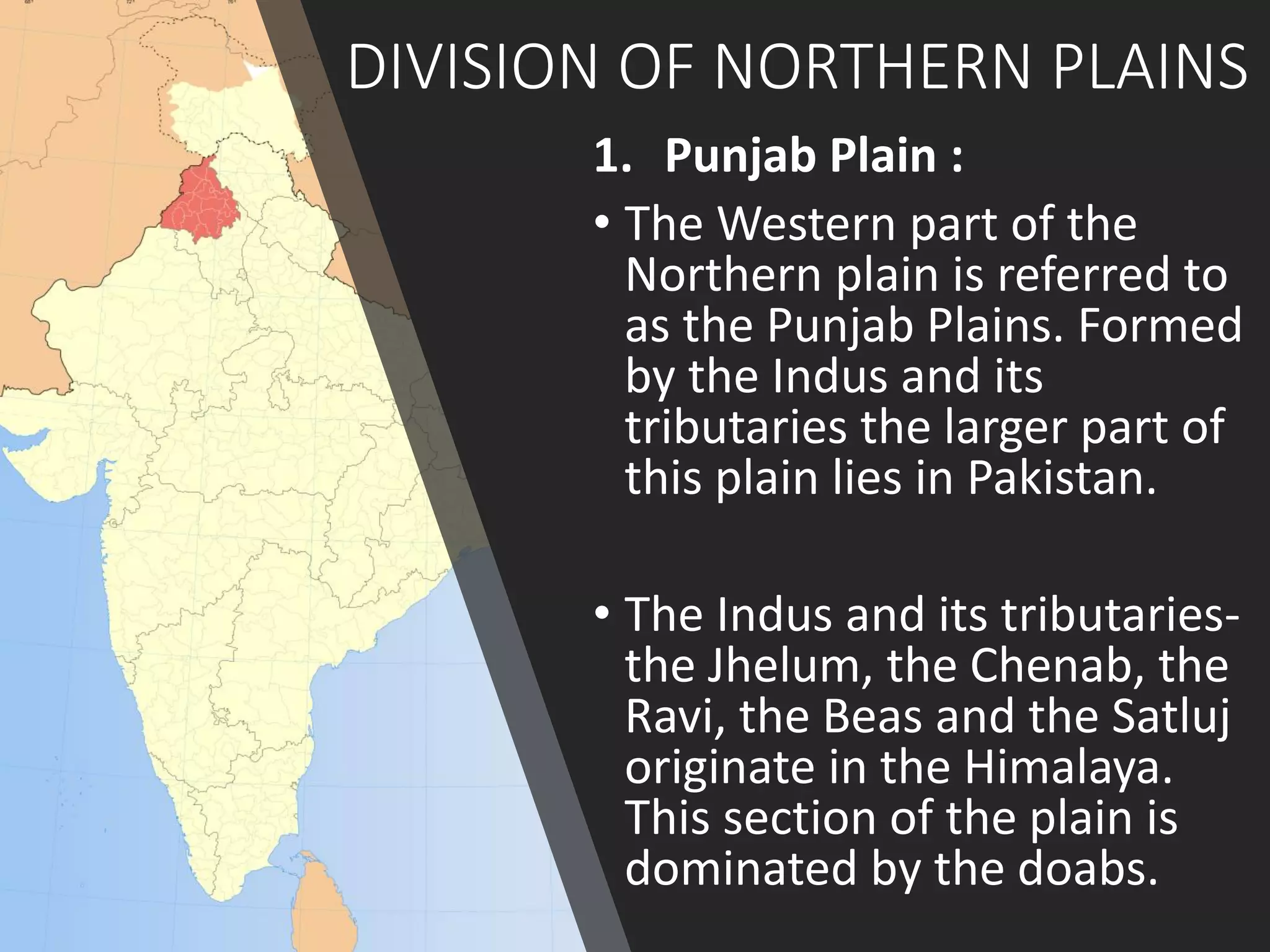 DIVISION OF NORTHERN PLAINS
1. Punjab Plain :
• The Western part of the
Northern plain is referred to
as the Punjab Plains. Formed
by the Indus and its
tributaries the larger part of
this plain lies in Pakistan.
• The Indus and its tributaries-
the Jhelum, the Chenab, the
Ravi, the Beas and the Satluj
originate in the Himalaya.
This section of the plain is
dominated by the doabs.
 