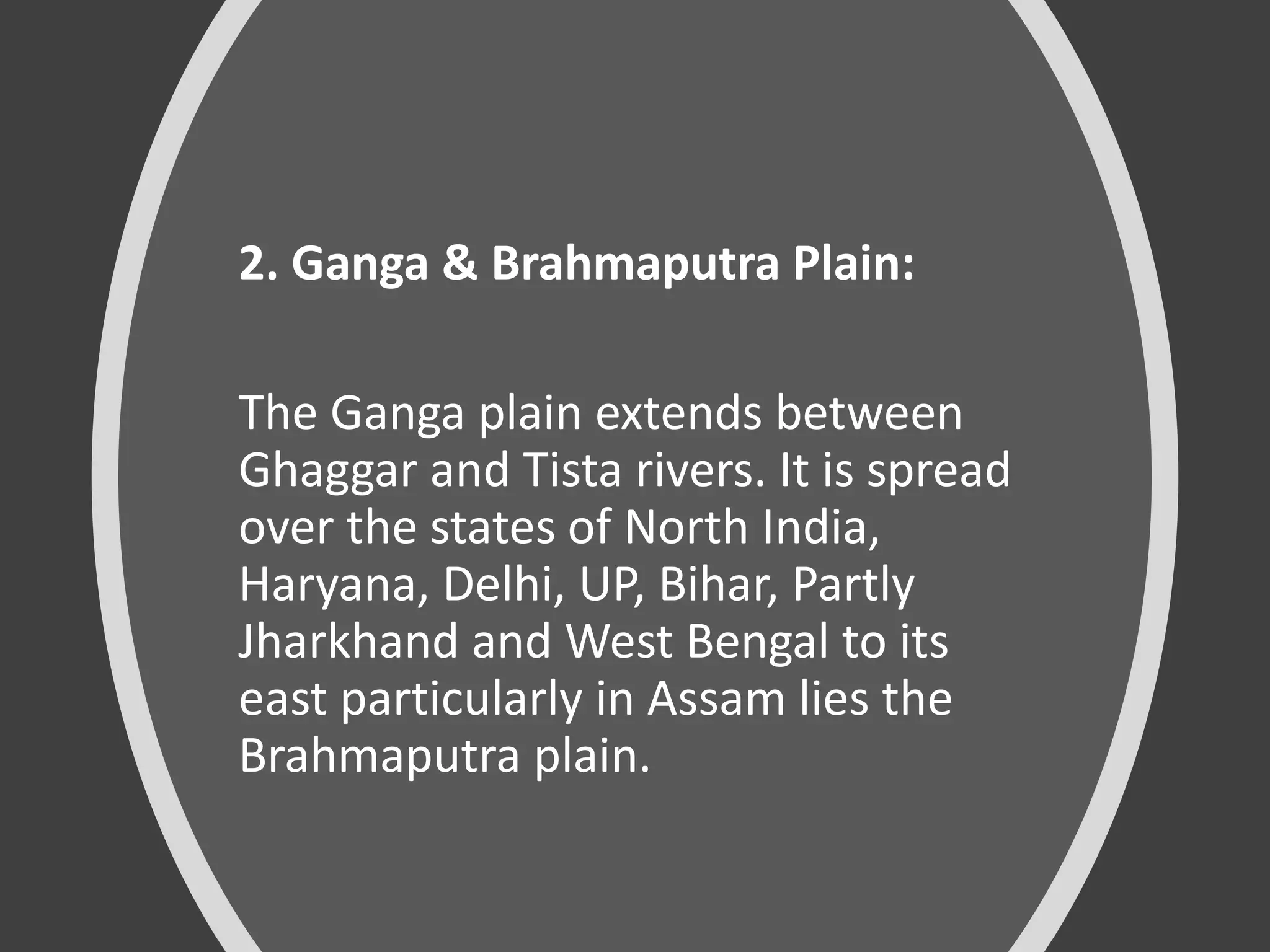 2. Ganga & Brahmaputra Plain:
The Ganga plain extends between
Ghaggar and Tista rivers. It is spread
over the states of North India,
Haryana, Delhi, UP, Bihar, Partly
Jharkhand and West Bengal to its
east particularly in Assam lies the
Brahmaputra plain.
 