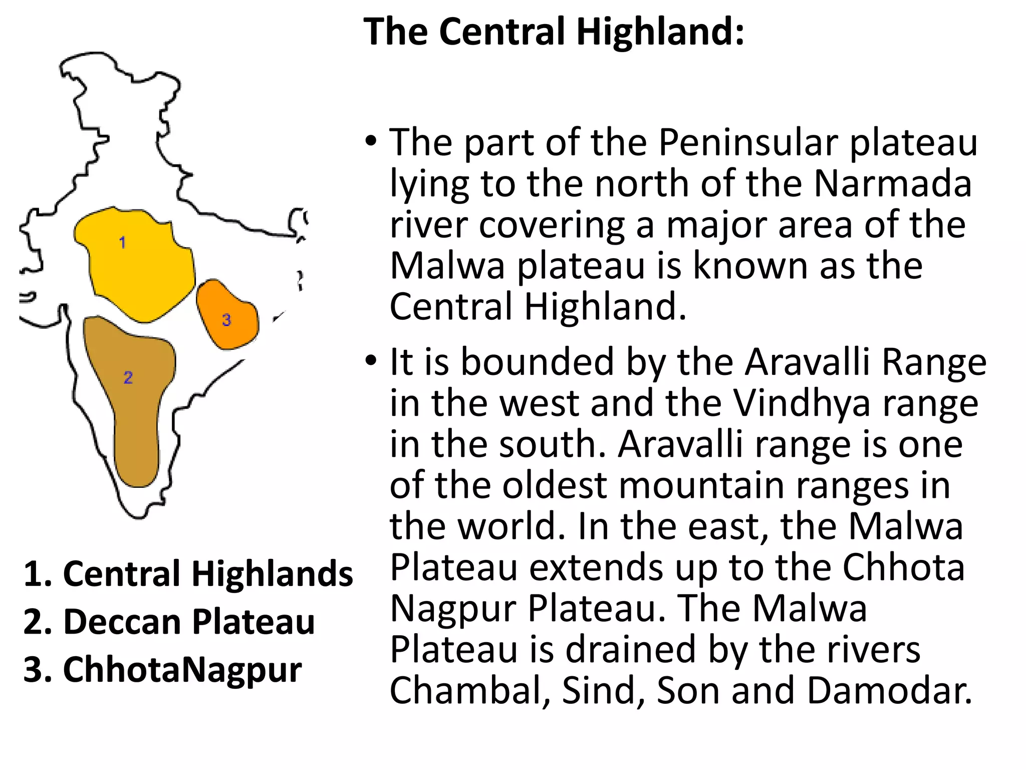 The Central Highland:
• The part of the Peninsular plateau
lying to the north of the Narmada
river covering a major area of the
Malwa plateau is known as the
Central Highland.
• It is bounded by the Aravalli Range
in the west and the Vindhya range
in the south. Aravalli range is one
of the oldest mountain ranges in
the world. In the east, the Malwa
Plateau extends up to the Chhota
Nagpur Plateau. The Malwa
Plateau is drained by the rivers
Chambal, Sind, Son and Damodar.
1. Central Highlands
2. Deccan Plateau
3. ChhotaNagpur
 