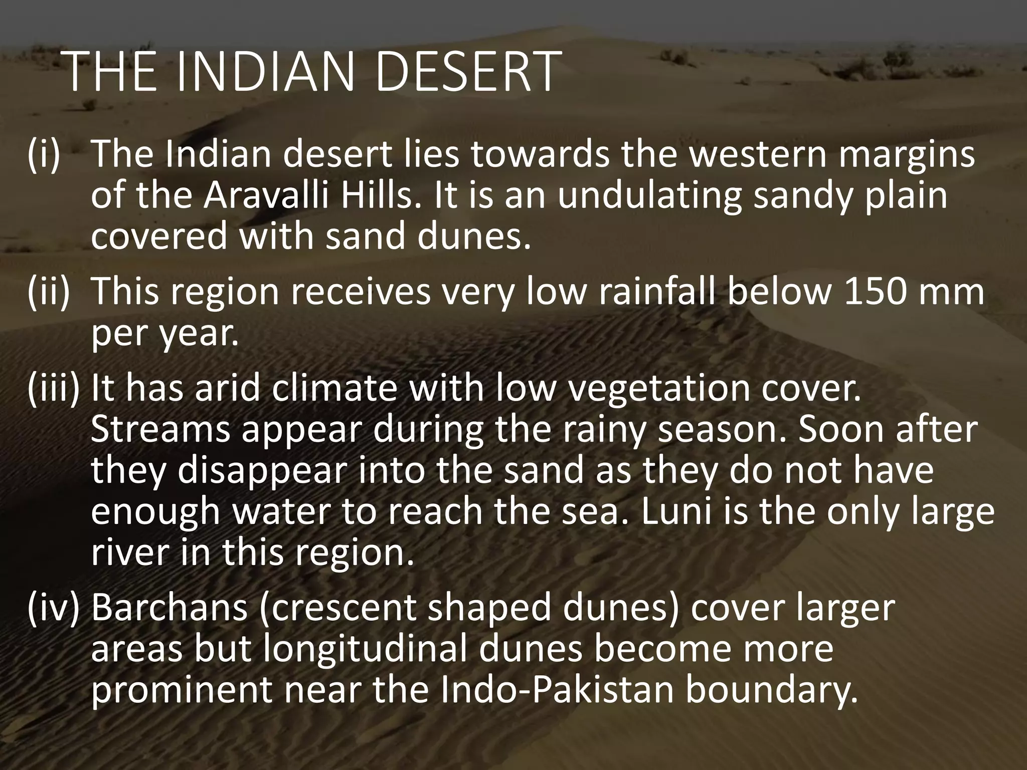 THE INDIAN DESERT
(i) The Indian desert lies towards the western margins
of the Aravalli Hills. It is an undulating sandy plain
covered with sand dunes.
(ii) This region receives very low rainfall below 150 mm
per year.
(iii) It has arid climate with low vegetation cover.
Streams appear during the rainy season. Soon after
they disappear into the sand as they do not have
enough water to reach the sea. Luni is the only large
river in this region.
(iv) Barchans (crescent shaped dunes) cover larger
areas but longitudinal dunes become more
prominent near the Indo-Pakistan boundary.
 