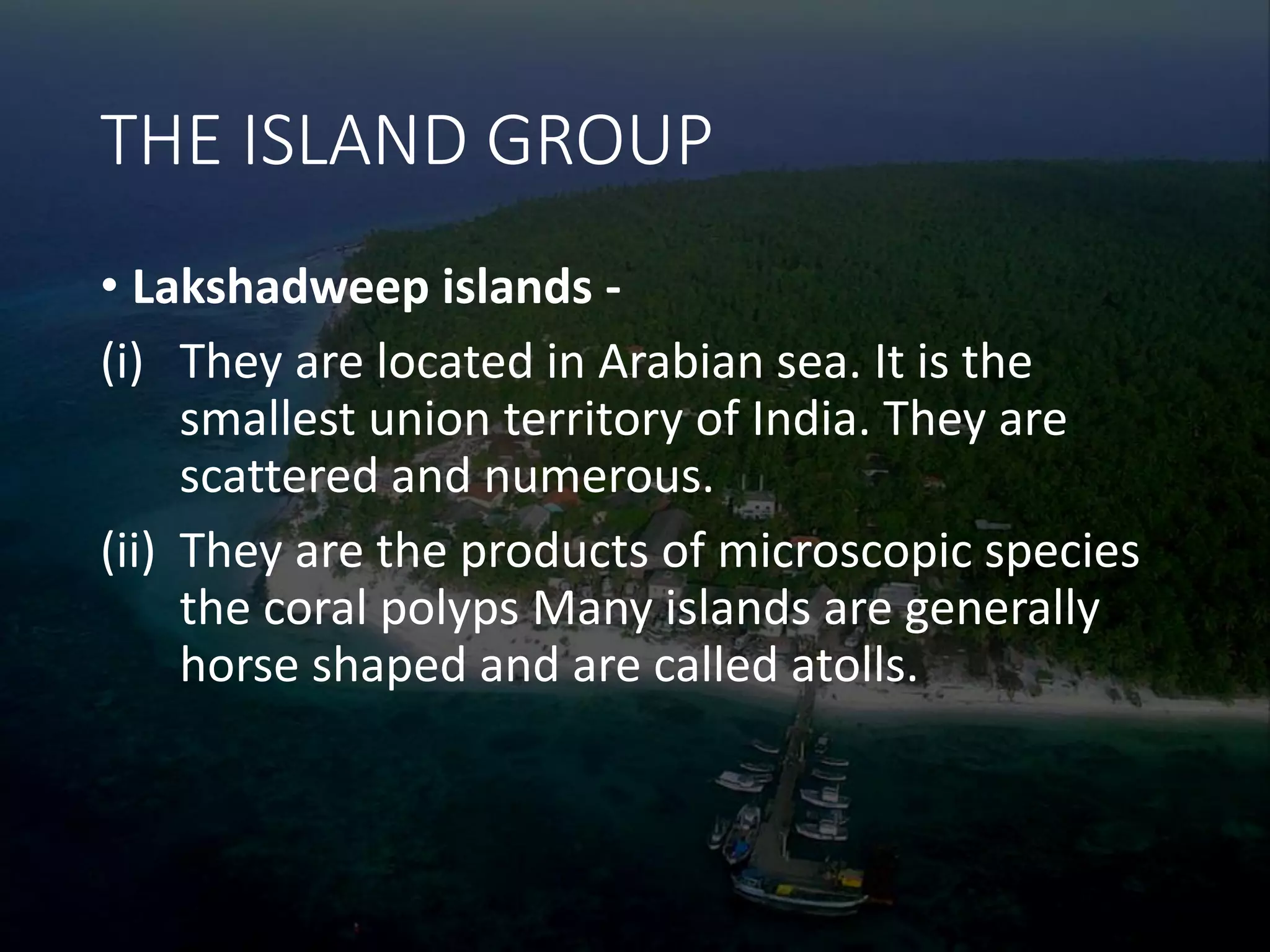 THE ISLAND GROUP
• Lakshadweep islands -
(i) They are located in Arabian sea. It is the
smallest union territory of India. They are
scattered and numerous.
(ii) They are the products of microscopic species
the coral polyps Many islands are generally
horse shaped and are called atolls.
 